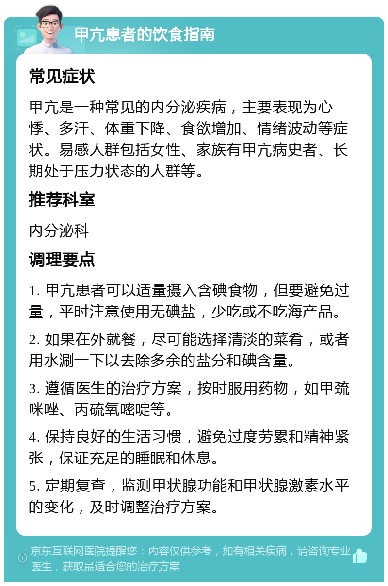 甲亢患者的饮食指南 常见症状 甲亢是一种常见的内分泌疾病，主要表现为心悸、多汗、体重下降、食欲增加、情绪波动等症状。易感人群包括女性、家族有甲亢病史者、长期处于压力状态的人群等。 推荐科室 内分泌科 调理要点 1. 甲亢患者可以适量摄入含碘食物，但要避免过量，平时注意使用无碘盐，少吃或不吃海产品。 2. 如果在外就餐，尽可能选择清淡的菜肴，或者用水涮一下以去除多余的盐分和碘含量。 3. 遵循医生的治疗方案，按时服用药物，如甲巯咪唑、丙硫氧嘧啶等。 4. 保持良好的生活习惯，避免过度劳累和精神紧张，保证充足的睡眠和休息。 5. 定期复查，监测甲状腺功能和甲状腺激素水平的变化，及时调整治疗方案。