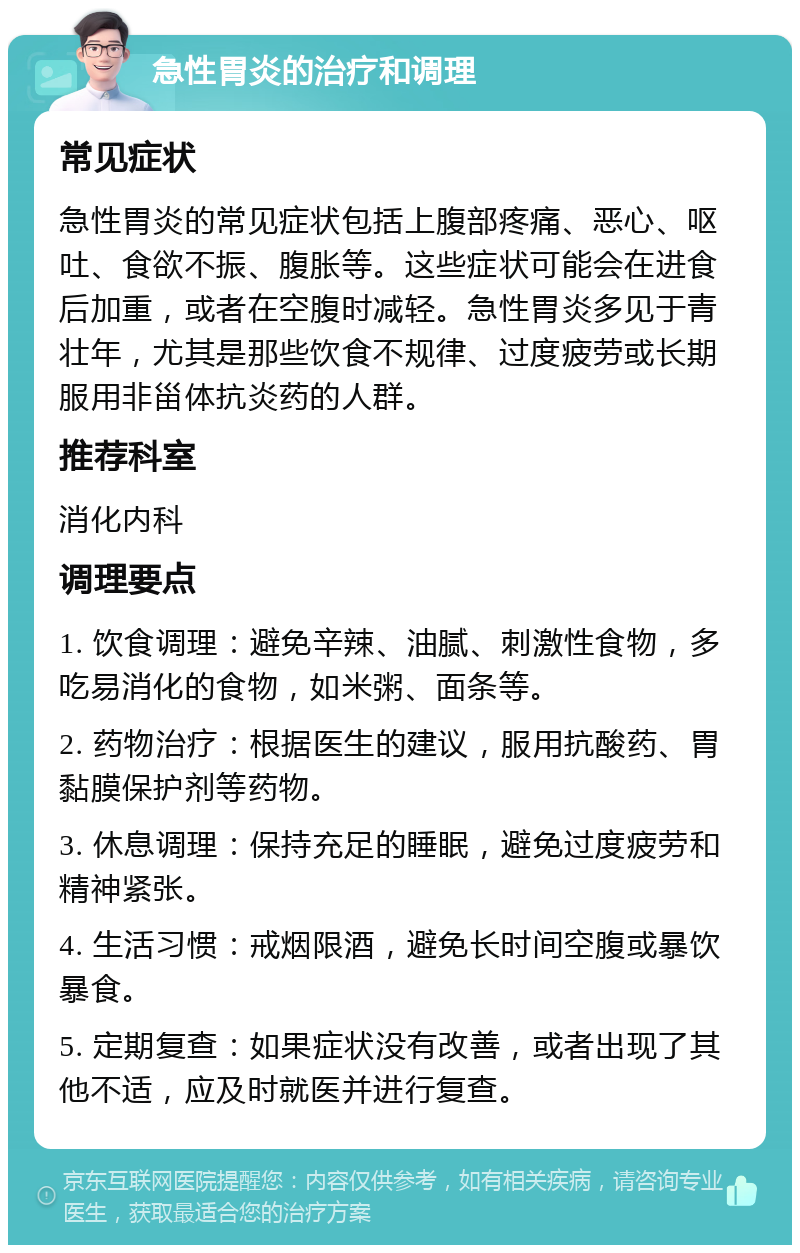 急性胃炎的治疗和调理 常见症状 急性胃炎的常见症状包括上腹部疼痛、恶心、呕吐、食欲不振、腹胀等。这些症状可能会在进食后加重，或者在空腹时减轻。急性胃炎多见于青壮年，尤其是那些饮食不规律、过度疲劳或长期服用非甾体抗炎药的人群。 推荐科室 消化内科 调理要点 1. 饮食调理：避免辛辣、油腻、刺激性食物，多吃易消化的食物，如米粥、面条等。 2. 药物治疗：根据医生的建议，服用抗酸药、胃黏膜保护剂等药物。 3. 休息调理：保持充足的睡眠，避免过度疲劳和精神紧张。 4. 生活习惯：戒烟限酒，避免长时间空腹或暴饮暴食。 5. 定期复查：如果症状没有改善，或者出现了其他不适，应及时就医并进行复查。