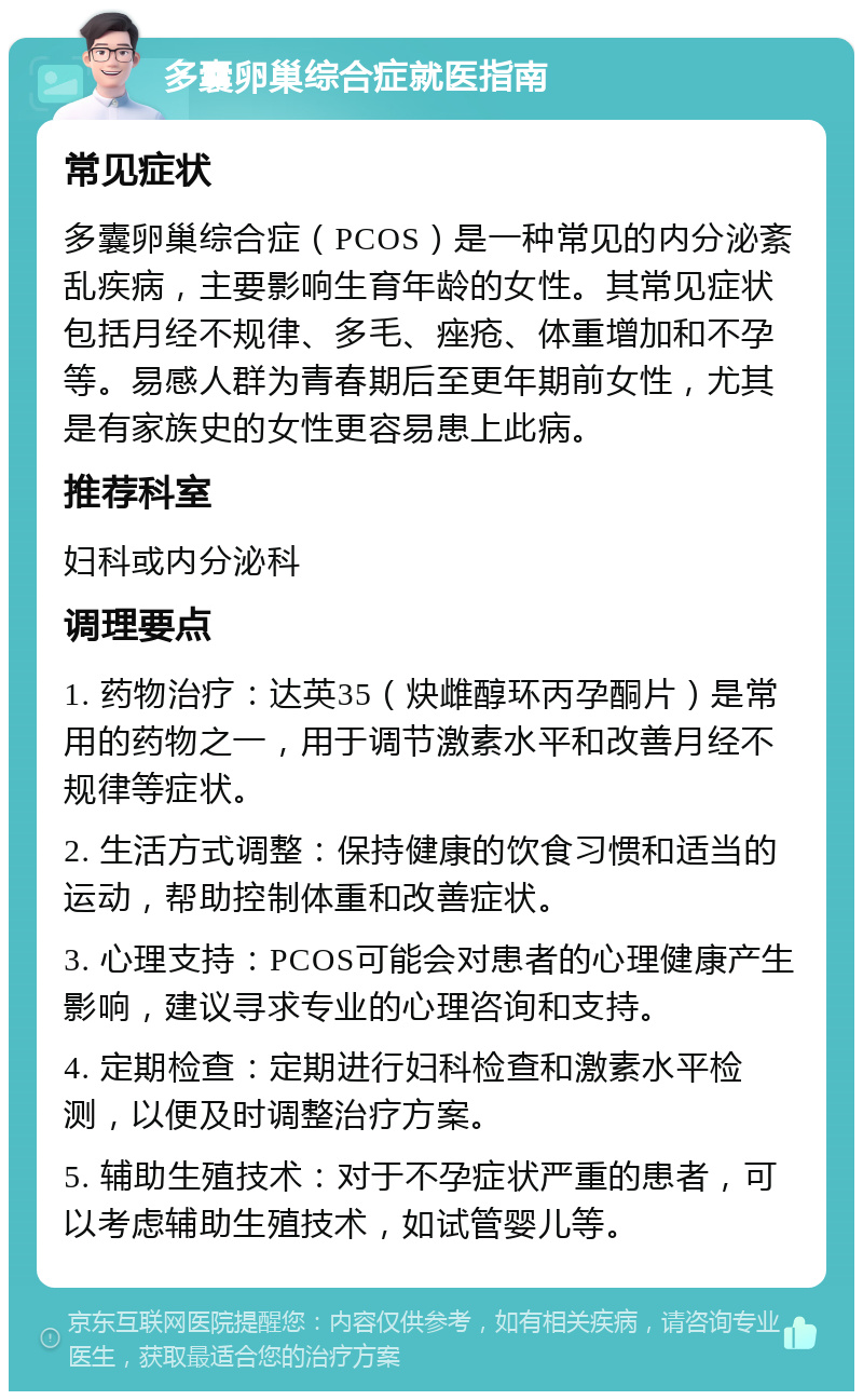 多囊卵巢综合症就医指南 常见症状 多囊卵巢综合症（PCOS）是一种常见的内分泌紊乱疾病，主要影响生育年龄的女性。其常见症状包括月经不规律、多毛、痤疮、体重增加和不孕等。易感人群为青春期后至更年期前女性，尤其是有家族史的女性更容易患上此病。 推荐科室 妇科或内分泌科 调理要点 1. 药物治疗：达英35（炔雌醇环丙孕酮片）是常用的药物之一，用于调节激素水平和改善月经不规律等症状。 2. 生活方式调整：保持健康的饮食习惯和适当的运动，帮助控制体重和改善症状。 3. 心理支持：PCOS可能会对患者的心理健康产生影响，建议寻求专业的心理咨询和支持。 4. 定期检查：定期进行妇科检查和激素水平检测，以便及时调整治疗方案。 5. 辅助生殖技术：对于不孕症状严重的患者，可以考虑辅助生殖技术，如试管婴儿等。