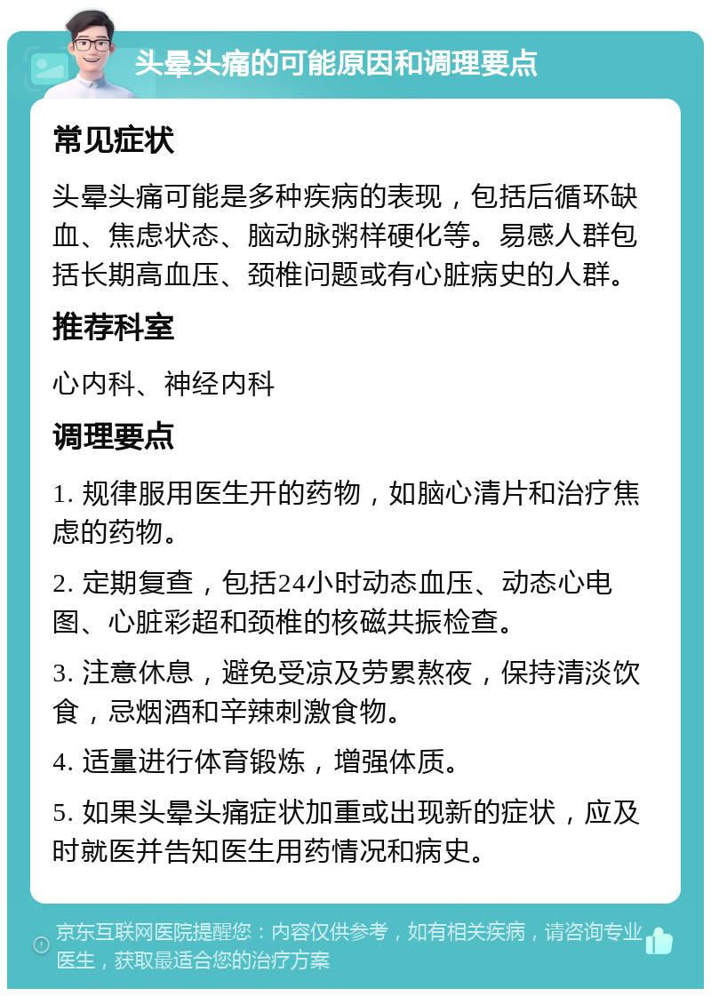 头晕头痛的可能原因和调理要点 常见症状 头晕头痛可能是多种疾病的表现，包括后循环缺血、焦虑状态、脑动脉粥样硬化等。易感人群包括长期高血压、颈椎问题或有心脏病史的人群。 推荐科室 心内科、神经内科 调理要点 1. 规律服用医生开的药物，如脑心清片和治疗焦虑的药物。 2. 定期复查，包括24小时动态血压、动态心电图、心脏彩超和颈椎的核磁共振检查。 3. 注意休息，避免受凉及劳累熬夜，保持清淡饮食，忌烟酒和辛辣刺激食物。 4. 适量进行体育锻炼，增强体质。 5. 如果头晕头痛症状加重或出现新的症状，应及时就医并告知医生用药情况和病史。