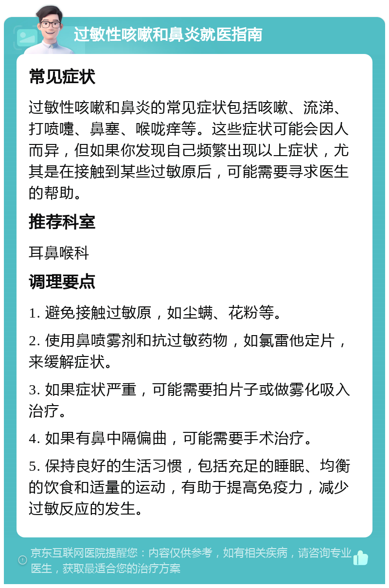 过敏性咳嗽和鼻炎就医指南 常见症状 过敏性咳嗽和鼻炎的常见症状包括咳嗽、流涕、打喷嚏、鼻塞、喉咙痒等。这些症状可能会因人而异，但如果你发现自己频繁出现以上症状，尤其是在接触到某些过敏原后，可能需要寻求医生的帮助。 推荐科室 耳鼻喉科 调理要点 1. 避免接触过敏原，如尘螨、花粉等。 2. 使用鼻喷雾剂和抗过敏药物，如氯雷他定片，来缓解症状。 3. 如果症状严重，可能需要拍片子或做雾化吸入治疗。 4. 如果有鼻中隔偏曲，可能需要手术治疗。 5. 保持良好的生活习惯，包括充足的睡眠、均衡的饮食和适量的运动，有助于提高免疫力，减少过敏反应的发生。