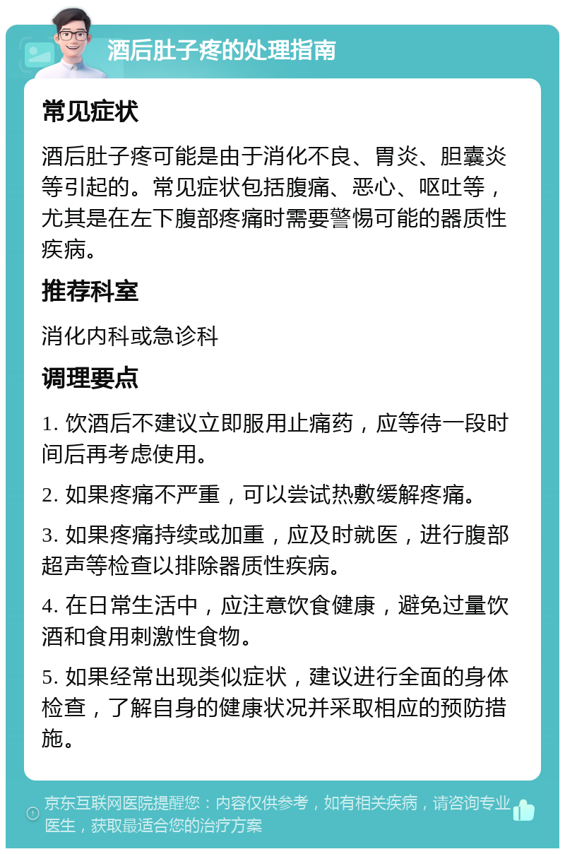 酒后肚子疼的处理指南 常见症状 酒后肚子疼可能是由于消化不良、胃炎、胆囊炎等引起的。常见症状包括腹痛、恶心、呕吐等，尤其是在左下腹部疼痛时需要警惕可能的器质性疾病。 推荐科室 消化内科或急诊科 调理要点 1. 饮酒后不建议立即服用止痛药，应等待一段时间后再考虑使用。 2. 如果疼痛不严重，可以尝试热敷缓解疼痛。 3. 如果疼痛持续或加重，应及时就医，进行腹部超声等检查以排除器质性疾病。 4. 在日常生活中，应注意饮食健康，避免过量饮酒和食用刺激性食物。 5. 如果经常出现类似症状，建议进行全面的身体检查，了解自身的健康状况并采取相应的预防措施。