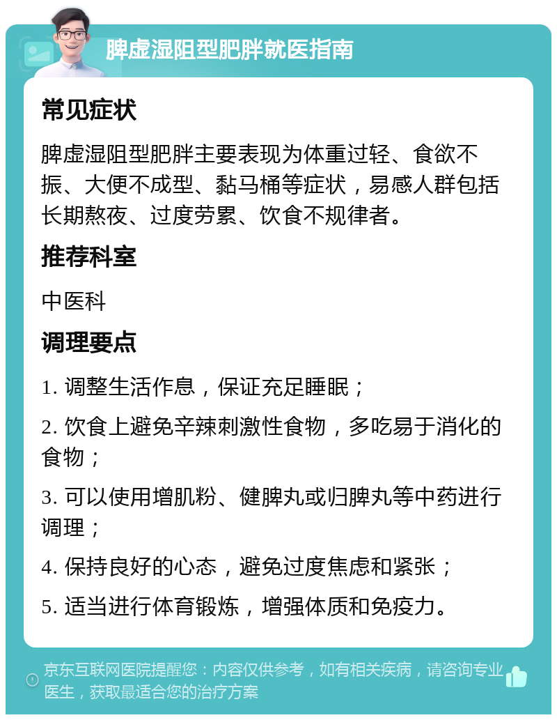 脾虚湿阻型肥胖就医指南 常见症状 脾虚湿阻型肥胖主要表现为体重过轻、食欲不振、大便不成型、黏马桶等症状，易感人群包括长期熬夜、过度劳累、饮食不规律者。 推荐科室 中医科 调理要点 1. 调整生活作息，保证充足睡眠； 2. 饮食上避免辛辣刺激性食物，多吃易于消化的食物； 3. 可以使用增肌粉、健脾丸或归脾丸等中药进行调理； 4. 保持良好的心态，避免过度焦虑和紧张； 5. 适当进行体育锻炼，增强体质和免疫力。