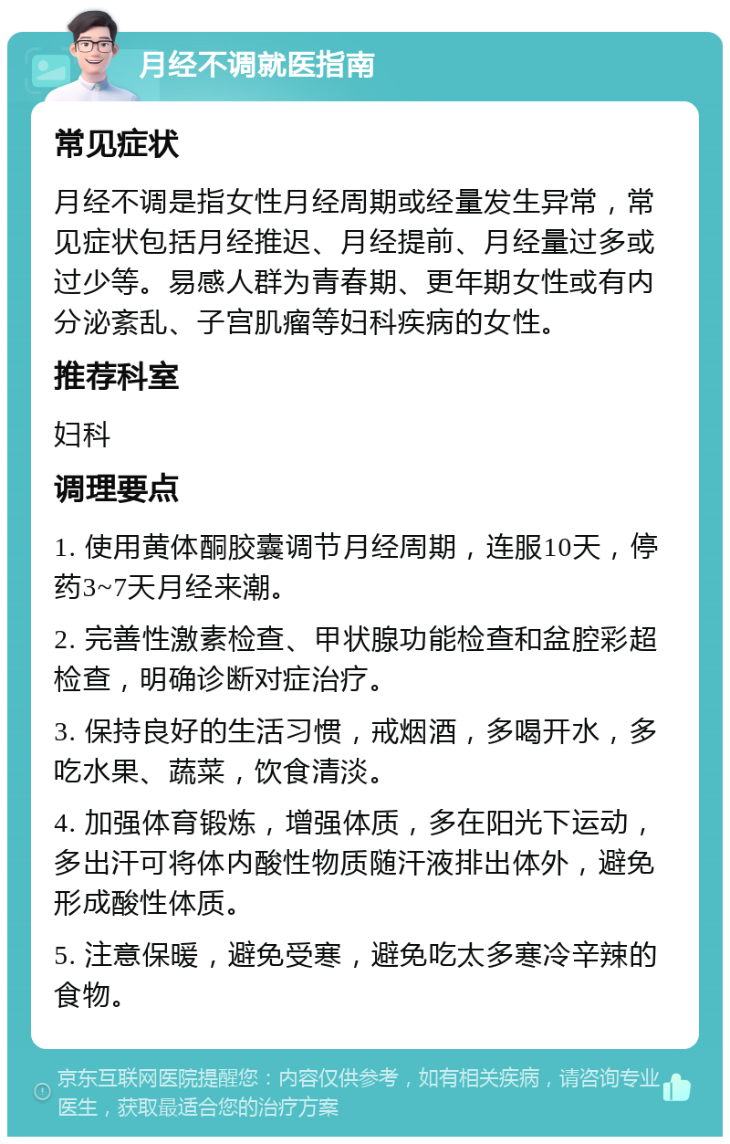 月经不调就医指南 常见症状 月经不调是指女性月经周期或经量发生异常，常见症状包括月经推迟、月经提前、月经量过多或过少等。易感人群为青春期、更年期女性或有内分泌紊乱、子宫肌瘤等妇科疾病的女性。 推荐科室 妇科 调理要点 1. 使用黄体酮胶囊调节月经周期，连服10天，停药3~7天月经来潮。 2. 完善性激素检查、甲状腺功能检查和盆腔彩超检查，明确诊断对症治疗。 3. 保持良好的生活习惯，戒烟酒，多喝开水，多吃水果、蔬菜，饮食清淡。 4. 加强体育锻炼，增强体质，多在阳光下运动，多出汗可将体内酸性物质随汗液排出体外，避免形成酸性体质。 5. 注意保暖，避免受寒，避免吃太多寒冷辛辣的食物。