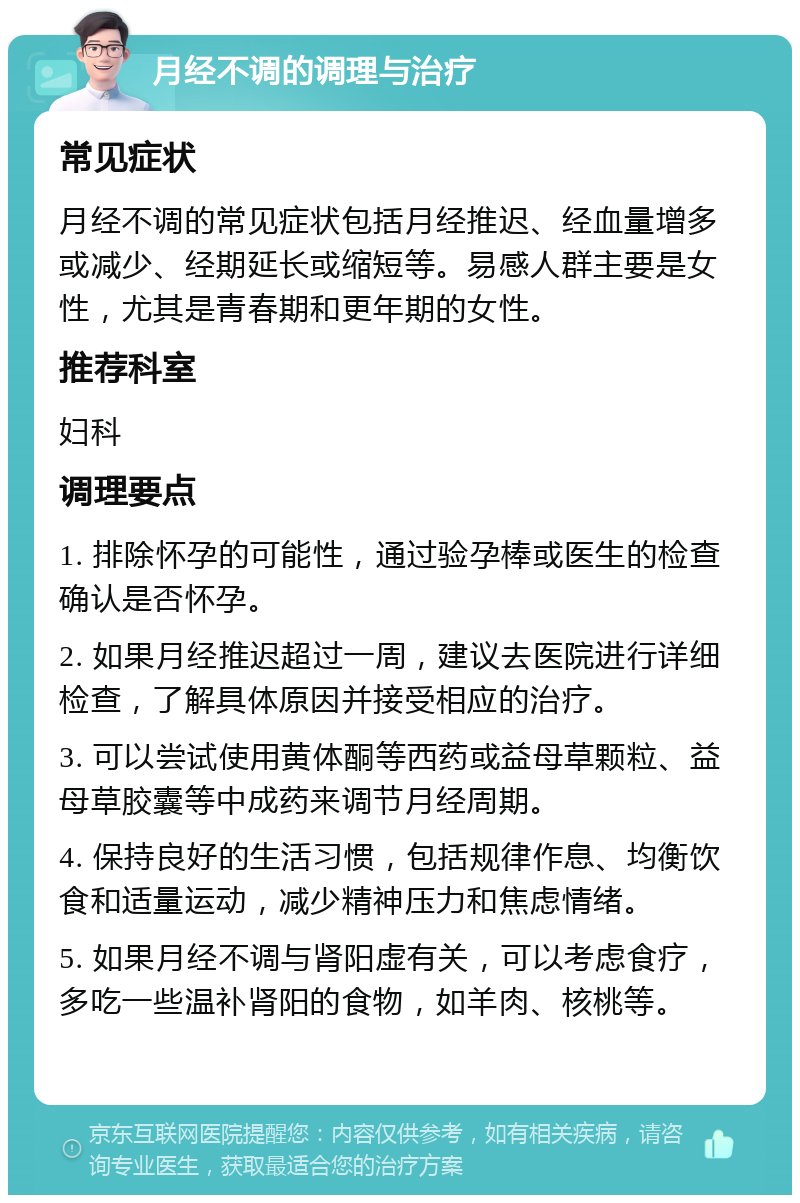 月经不调的调理与治疗 常见症状 月经不调的常见症状包括月经推迟、经血量增多或减少、经期延长或缩短等。易感人群主要是女性，尤其是青春期和更年期的女性。 推荐科室 妇科 调理要点 1. 排除怀孕的可能性，通过验孕棒或医生的检查确认是否怀孕。 2. 如果月经推迟超过一周，建议去医院进行详细检查，了解具体原因并接受相应的治疗。 3. 可以尝试使用黄体酮等西药或益母草颗粒、益母草胶囊等中成药来调节月经周期。 4. 保持良好的生活习惯，包括规律作息、均衡饮食和适量运动，减少精神压力和焦虑情绪。 5. 如果月经不调与肾阳虚有关，可以考虑食疗，多吃一些温补肾阳的食物，如羊肉、核桃等。