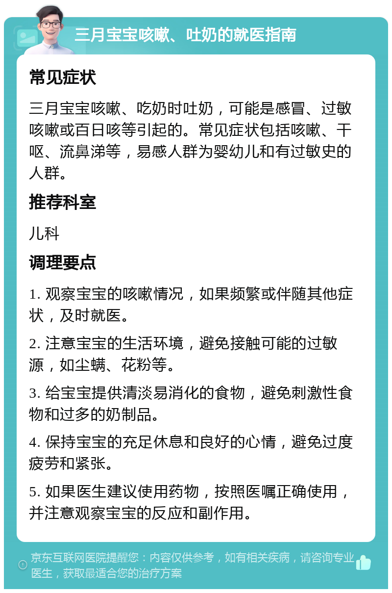 三月宝宝咳嗽、吐奶的就医指南 常见症状 三月宝宝咳嗽、吃奶时吐奶，可能是感冒、过敏咳嗽或百日咳等引起的。常见症状包括咳嗽、干呕、流鼻涕等，易感人群为婴幼儿和有过敏史的人群。 推荐科室 儿科 调理要点 1. 观察宝宝的咳嗽情况，如果频繁或伴随其他症状，及时就医。 2. 注意宝宝的生活环境，避免接触可能的过敏源，如尘螨、花粉等。 3. 给宝宝提供清淡易消化的食物，避免刺激性食物和过多的奶制品。 4. 保持宝宝的充足休息和良好的心情，避免过度疲劳和紧张。 5. 如果医生建议使用药物，按照医嘱正确使用，并注意观察宝宝的反应和副作用。