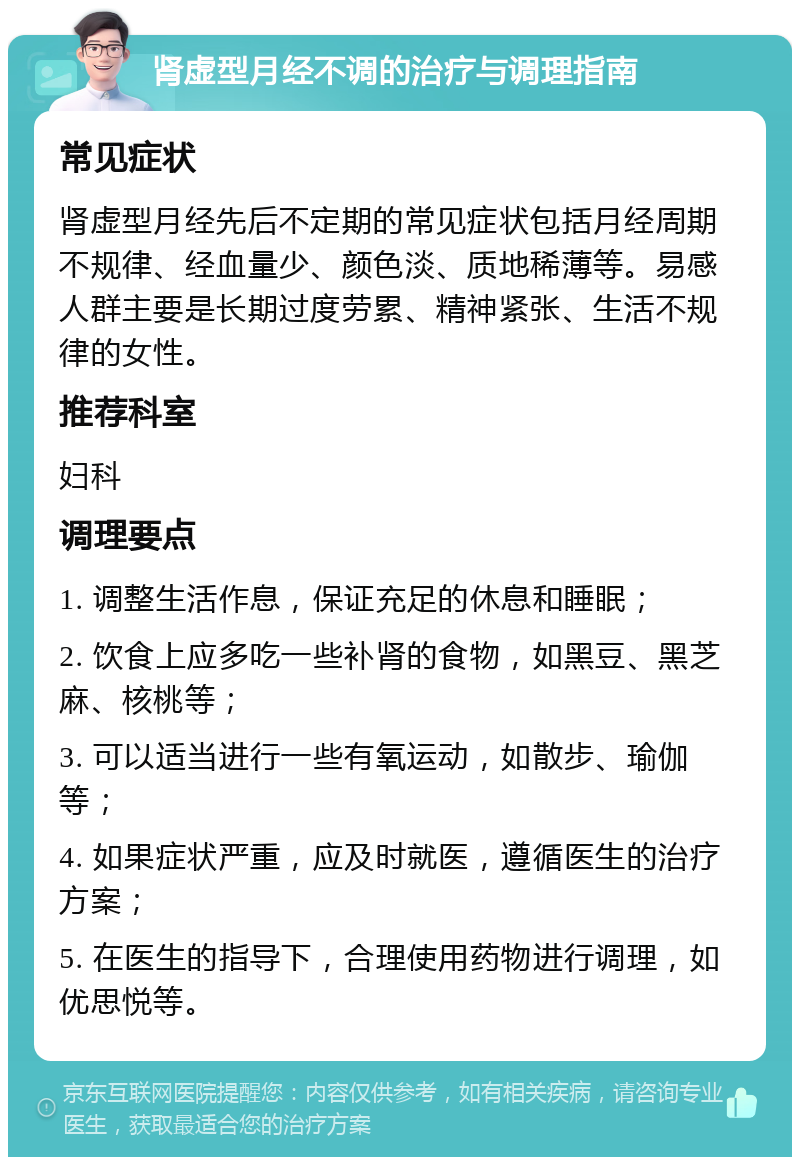 肾虚型月经不调的治疗与调理指南 常见症状 肾虚型月经先后不定期的常见症状包括月经周期不规律、经血量少、颜色淡、质地稀薄等。易感人群主要是长期过度劳累、精神紧张、生活不规律的女性。 推荐科室 妇科 调理要点 1. 调整生活作息，保证充足的休息和睡眠； 2. 饮食上应多吃一些补肾的食物，如黑豆、黑芝麻、核桃等； 3. 可以适当进行一些有氧运动，如散步、瑜伽等； 4. 如果症状严重，应及时就医，遵循医生的治疗方案； 5. 在医生的指导下，合理使用药物进行调理，如优思悦等。