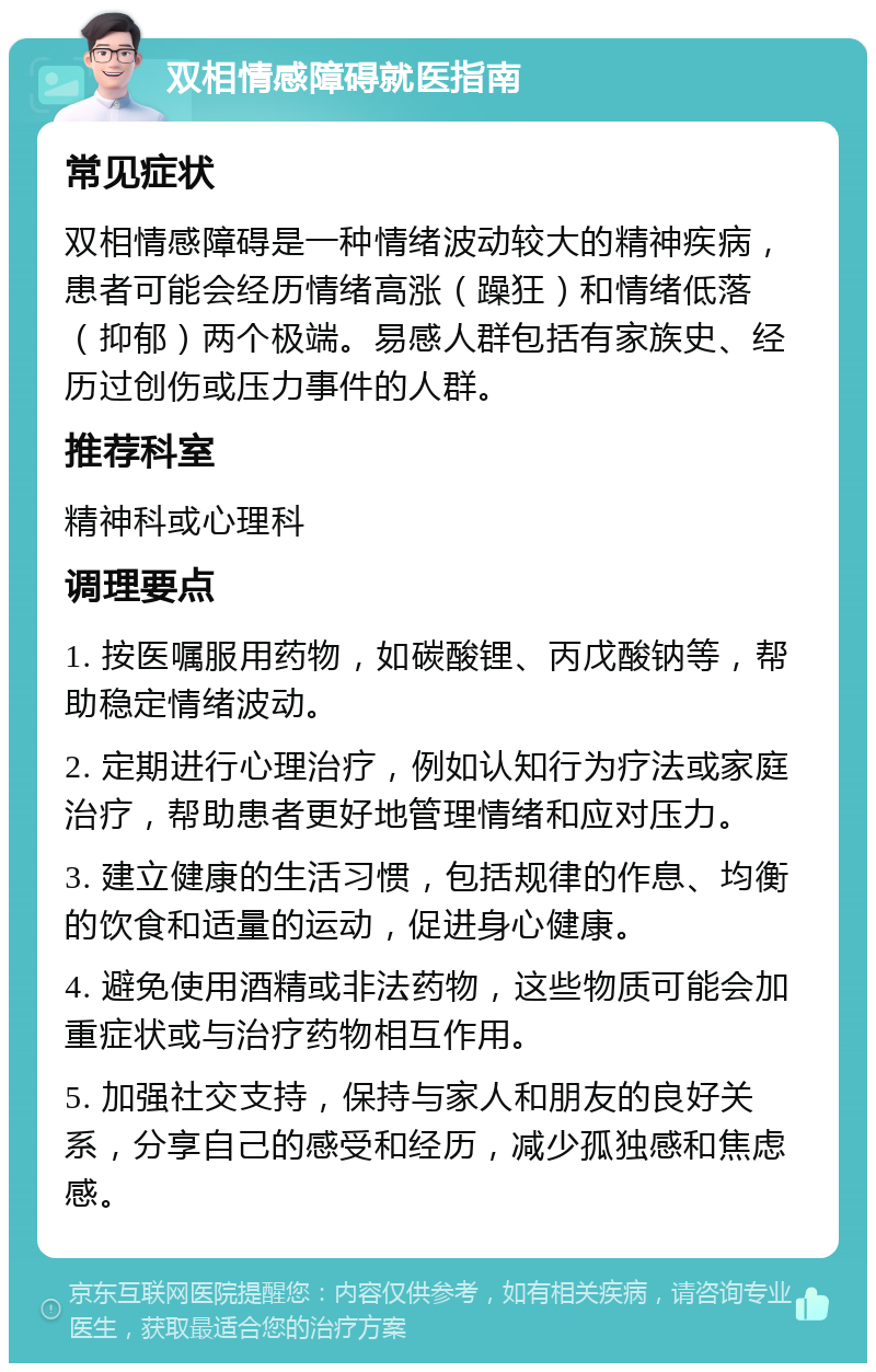 双相情感障碍就医指南 常见症状 双相情感障碍是一种情绪波动较大的精神疾病，患者可能会经历情绪高涨（躁狂）和情绪低落（抑郁）两个极端。易感人群包括有家族史、经历过创伤或压力事件的人群。 推荐科室 精神科或心理科 调理要点 1. 按医嘱服用药物，如碳酸锂、丙戊酸钠等，帮助稳定情绪波动。 2. 定期进行心理治疗，例如认知行为疗法或家庭治疗，帮助患者更好地管理情绪和应对压力。 3. 建立健康的生活习惯，包括规律的作息、均衡的饮食和适量的运动，促进身心健康。 4. 避免使用酒精或非法药物，这些物质可能会加重症状或与治疗药物相互作用。 5. 加强社交支持，保持与家人和朋友的良好关系，分享自己的感受和经历，减少孤独感和焦虑感。