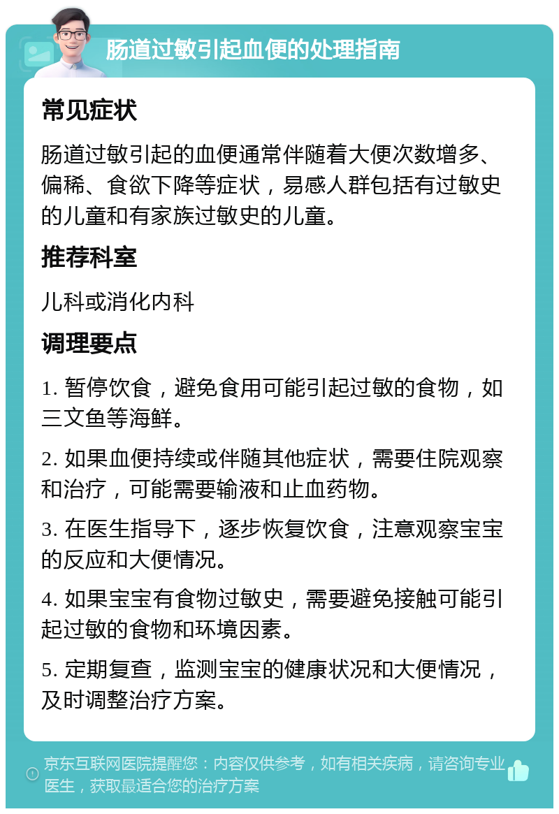 肠道过敏引起血便的处理指南 常见症状 肠道过敏引起的血便通常伴随着大便次数增多、偏稀、食欲下降等症状，易感人群包括有过敏史的儿童和有家族过敏史的儿童。 推荐科室 儿科或消化内科 调理要点 1. 暂停饮食，避免食用可能引起过敏的食物，如三文鱼等海鲜。 2. 如果血便持续或伴随其他症状，需要住院观察和治疗，可能需要输液和止血药物。 3. 在医生指导下，逐步恢复饮食，注意观察宝宝的反应和大便情况。 4. 如果宝宝有食物过敏史，需要避免接触可能引起过敏的食物和环境因素。 5. 定期复查，监测宝宝的健康状况和大便情况，及时调整治疗方案。