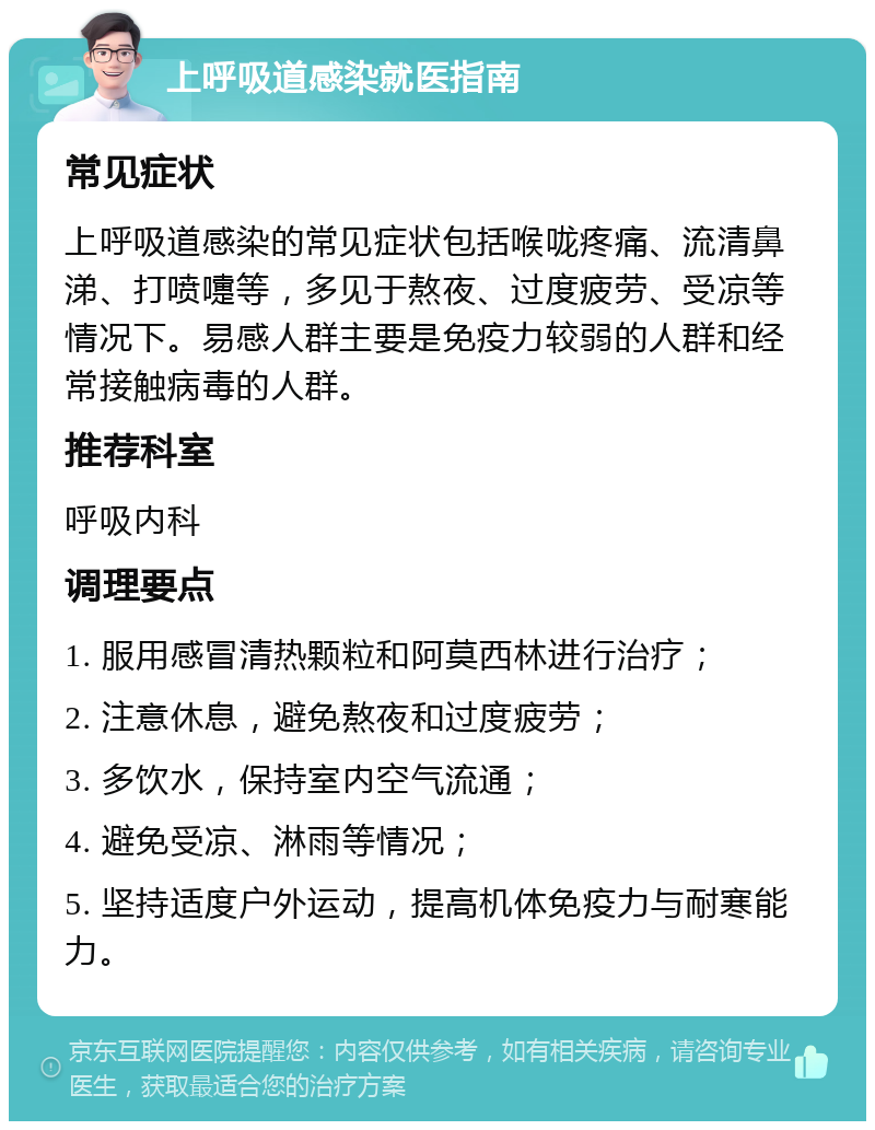 上呼吸道感染就医指南 常见症状 上呼吸道感染的常见症状包括喉咙疼痛、流清鼻涕、打喷嚏等，多见于熬夜、过度疲劳、受凉等情况下。易感人群主要是免疫力较弱的人群和经常接触病毒的人群。 推荐科室 呼吸内科 调理要点 1. 服用感冒清热颗粒和阿莫西林进行治疗； 2. 注意休息，避免熬夜和过度疲劳； 3. 多饮水，保持室内空气流通； 4. 避免受凉、淋雨等情况； 5. 坚持适度户外运动，提高机体免疫力与耐寒能力。