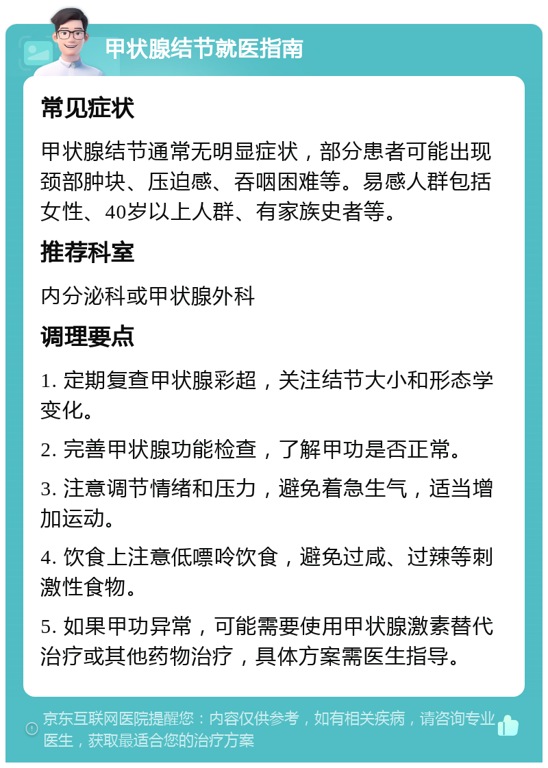 甲状腺结节就医指南 常见症状 甲状腺结节通常无明显症状，部分患者可能出现颈部肿块、压迫感、吞咽困难等。易感人群包括女性、40岁以上人群、有家族史者等。 推荐科室 内分泌科或甲状腺外科 调理要点 1. 定期复查甲状腺彩超，关注结节大小和形态学变化。 2. 完善甲状腺功能检查，了解甲功是否正常。 3. 注意调节情绪和压力，避免着急生气，适当增加运动。 4. 饮食上注意低嘌呤饮食，避免过咸、过辣等刺激性食物。 5. 如果甲功异常，可能需要使用甲状腺激素替代治疗或其他药物治疗，具体方案需医生指导。