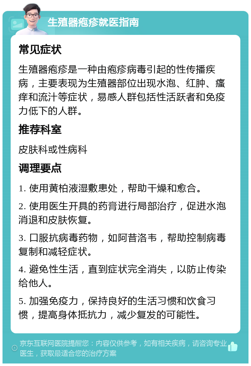 生殖器疱疹就医指南 常见症状 生殖器疱疹是一种由疱疹病毒引起的性传播疾病，主要表现为生殖器部位出现水泡、红肿、瘙痒和流汁等症状，易感人群包括性活跃者和免疫力低下的人群。 推荐科室 皮肤科或性病科 调理要点 1. 使用黄柏液湿敷患处，帮助干燥和愈合。 2. 使用医生开具的药膏进行局部治疗，促进水泡消退和皮肤恢复。 3. 口服抗病毒药物，如阿昔洛韦，帮助控制病毒复制和减轻症状。 4. 避免性生活，直到症状完全消失，以防止传染给他人。 5. 加强免疫力，保持良好的生活习惯和饮食习惯，提高身体抵抗力，减少复发的可能性。