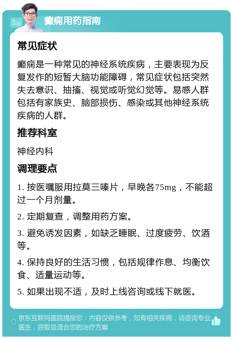 癫痫用药指南 常见症状 癫痫是一种常见的神经系统疾病，主要表现为反复发作的短暂大脑功能障碍，常见症状包括突然失去意识、抽搐、视觉或听觉幻觉等。易感人群包括有家族史、脑部损伤、感染或其他神经系统疾病的人群。 推荐科室 神经内科 调理要点 1. 按医嘱服用拉莫三嗪片，早晚各75mg，不能超过一个月剂量。 2. 定期复查，调整用药方案。 3. 避免诱发因素，如缺乏睡眠、过度疲劳、饮酒等。 4. 保持良好的生活习惯，包括规律作息、均衡饮食、适量运动等。 5. 如果出现不适，及时上线咨询或线下就医。