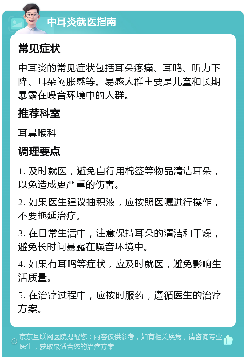 中耳炎就医指南 常见症状 中耳炎的常见症状包括耳朵疼痛、耳鸣、听力下降、耳朵闷胀感等。易感人群主要是儿童和长期暴露在噪音环境中的人群。 推荐科室 耳鼻喉科 调理要点 1. 及时就医，避免自行用棉签等物品清洁耳朵，以免造成更严重的伤害。 2. 如果医生建议抽积液，应按照医嘱进行操作，不要拖延治疗。 3. 在日常生活中，注意保持耳朵的清洁和干燥，避免长时间暴露在噪音环境中。 4. 如果有耳鸣等症状，应及时就医，避免影响生活质量。 5. 在治疗过程中，应按时服药，遵循医生的治疗方案。