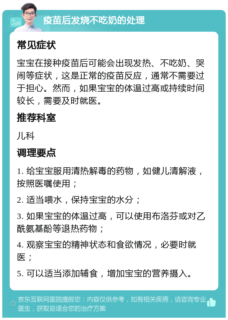 疫苗后发烧不吃奶的处理 常见症状 宝宝在接种疫苗后可能会出现发热、不吃奶、哭闹等症状，这是正常的疫苗反应，通常不需要过于担心。然而，如果宝宝的体温过高或持续时间较长，需要及时就医。 推荐科室 儿科 调理要点 1. 给宝宝服用清热解毒的药物，如健儿清解液，按照医嘱使用； 2. 适当喂水，保持宝宝的水分； 3. 如果宝宝的体温过高，可以使用布洛芬或对乙酰氨基酚等退热药物； 4. 观察宝宝的精神状态和食欲情况，必要时就医； 5. 可以适当添加辅食，增加宝宝的营养摄入。