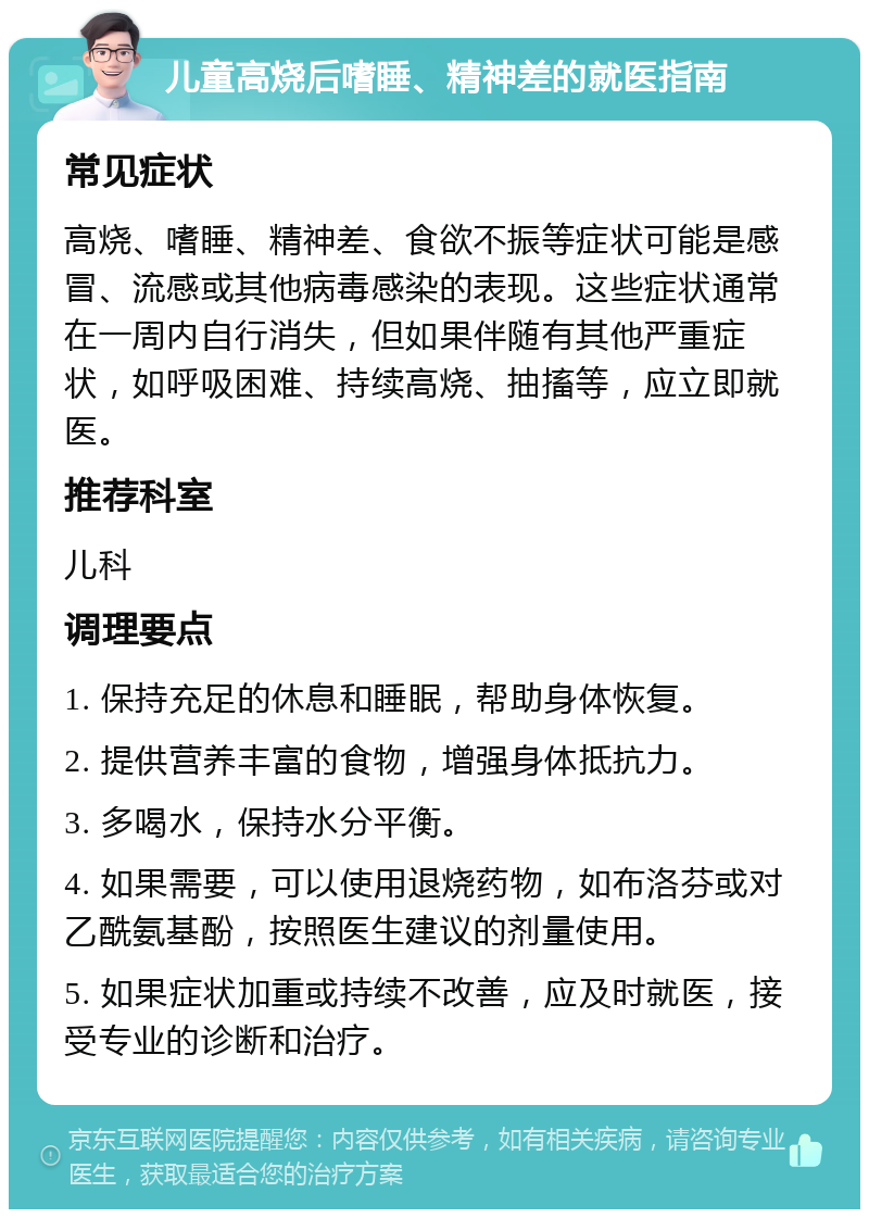 儿童高烧后嗜睡、精神差的就医指南 常见症状 高烧、嗜睡、精神差、食欲不振等症状可能是感冒、流感或其他病毒感染的表现。这些症状通常在一周内自行消失，但如果伴随有其他严重症状，如呼吸困难、持续高烧、抽搐等，应立即就医。 推荐科室 儿科 调理要点 1. 保持充足的休息和睡眠，帮助身体恢复。 2. 提供营养丰富的食物，增强身体抵抗力。 3. 多喝水，保持水分平衡。 4. 如果需要，可以使用退烧药物，如布洛芬或对乙酰氨基酚，按照医生建议的剂量使用。 5. 如果症状加重或持续不改善，应及时就医，接受专业的诊断和治疗。