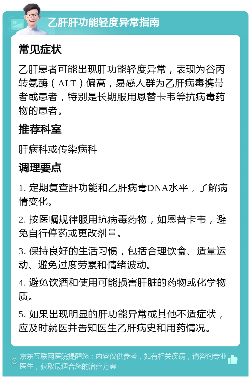 乙肝肝功能轻度异常指南 常见症状 乙肝患者可能出现肝功能轻度异常，表现为谷丙转氨酶（ALT）偏高，易感人群为乙肝病毒携带者或患者，特别是长期服用恩替卡韦等抗病毒药物的患者。 推荐科室 肝病科或传染病科 调理要点 1. 定期复查肝功能和乙肝病毒DNA水平，了解病情变化。 2. 按医嘱规律服用抗病毒药物，如恩替卡韦，避免自行停药或更改剂量。 3. 保持良好的生活习惯，包括合理饮食、适量运动、避免过度劳累和情绪波动。 4. 避免饮酒和使用可能损害肝脏的药物或化学物质。 5. 如果出现明显的肝功能异常或其他不适症状，应及时就医并告知医生乙肝病史和用药情况。