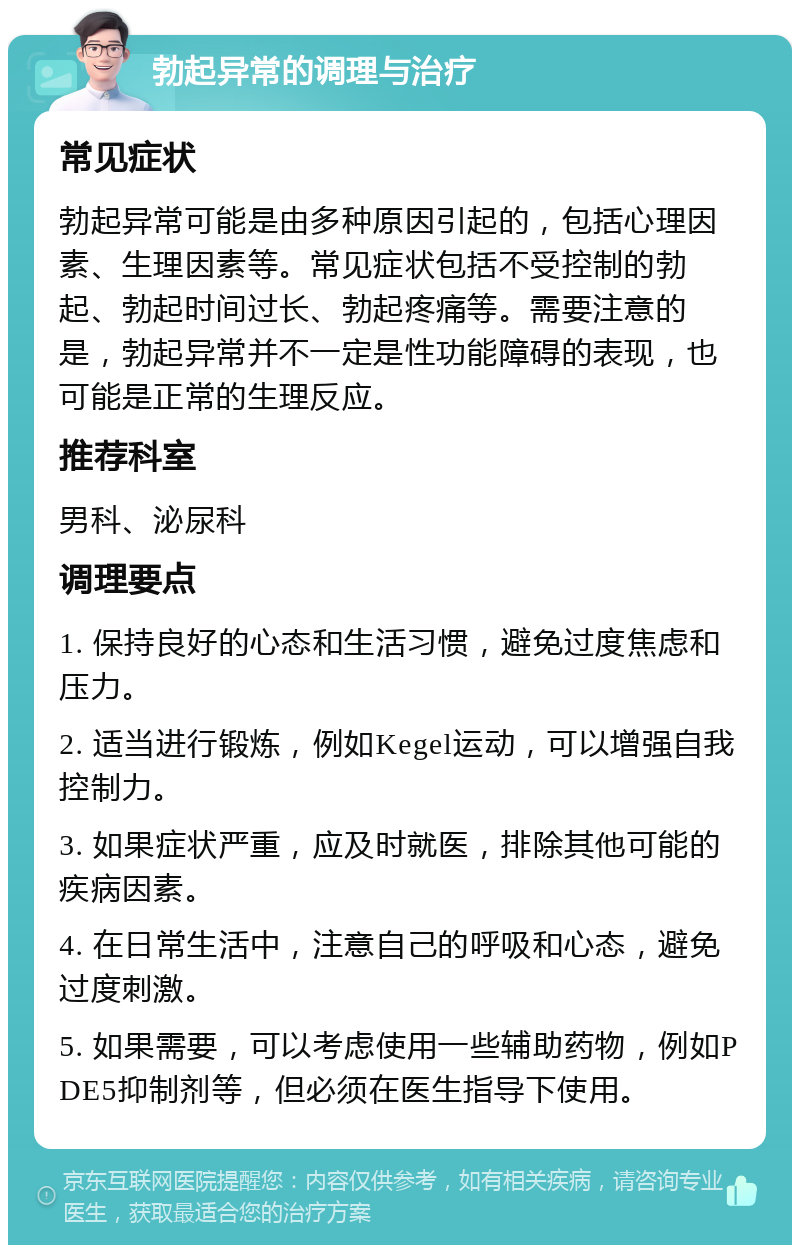 勃起异常的调理与治疗 常见症状 勃起异常可能是由多种原因引起的，包括心理因素、生理因素等。常见症状包括不受控制的勃起、勃起时间过长、勃起疼痛等。需要注意的是，勃起异常并不一定是性功能障碍的表现，也可能是正常的生理反应。 推荐科室 男科、泌尿科 调理要点 1. 保持良好的心态和生活习惯，避免过度焦虑和压力。 2. 适当进行锻炼，例如Kegel运动，可以增强自我控制力。 3. 如果症状严重，应及时就医，排除其他可能的疾病因素。 4. 在日常生活中，注意自己的呼吸和心态，避免过度刺激。 5. 如果需要，可以考虑使用一些辅助药物，例如PDE5抑制剂等，但必须在医生指导下使用。