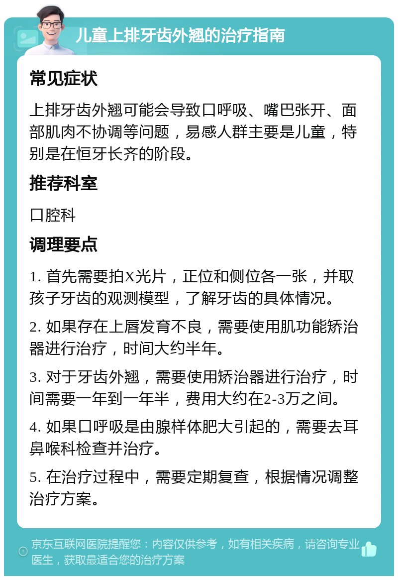 儿童上排牙齿外翘的治疗指南 常见症状 上排牙齿外翘可能会导致口呼吸、嘴巴张开、面部肌肉不协调等问题，易感人群主要是儿童，特别是在恒牙长齐的阶段。 推荐科室 口腔科 调理要点 1. 首先需要拍X光片，正位和侧位各一张，并取孩子牙齿的观测模型，了解牙齿的具体情况。 2. 如果存在上唇发育不良，需要使用肌功能矫治器进行治疗，时间大约半年。 3. 对于牙齿外翘，需要使用矫治器进行治疗，时间需要一年到一年半，费用大约在2-3万之间。 4. 如果口呼吸是由腺样体肥大引起的，需要去耳鼻喉科检查并治疗。 5. 在治疗过程中，需要定期复查，根据情况调整治疗方案。