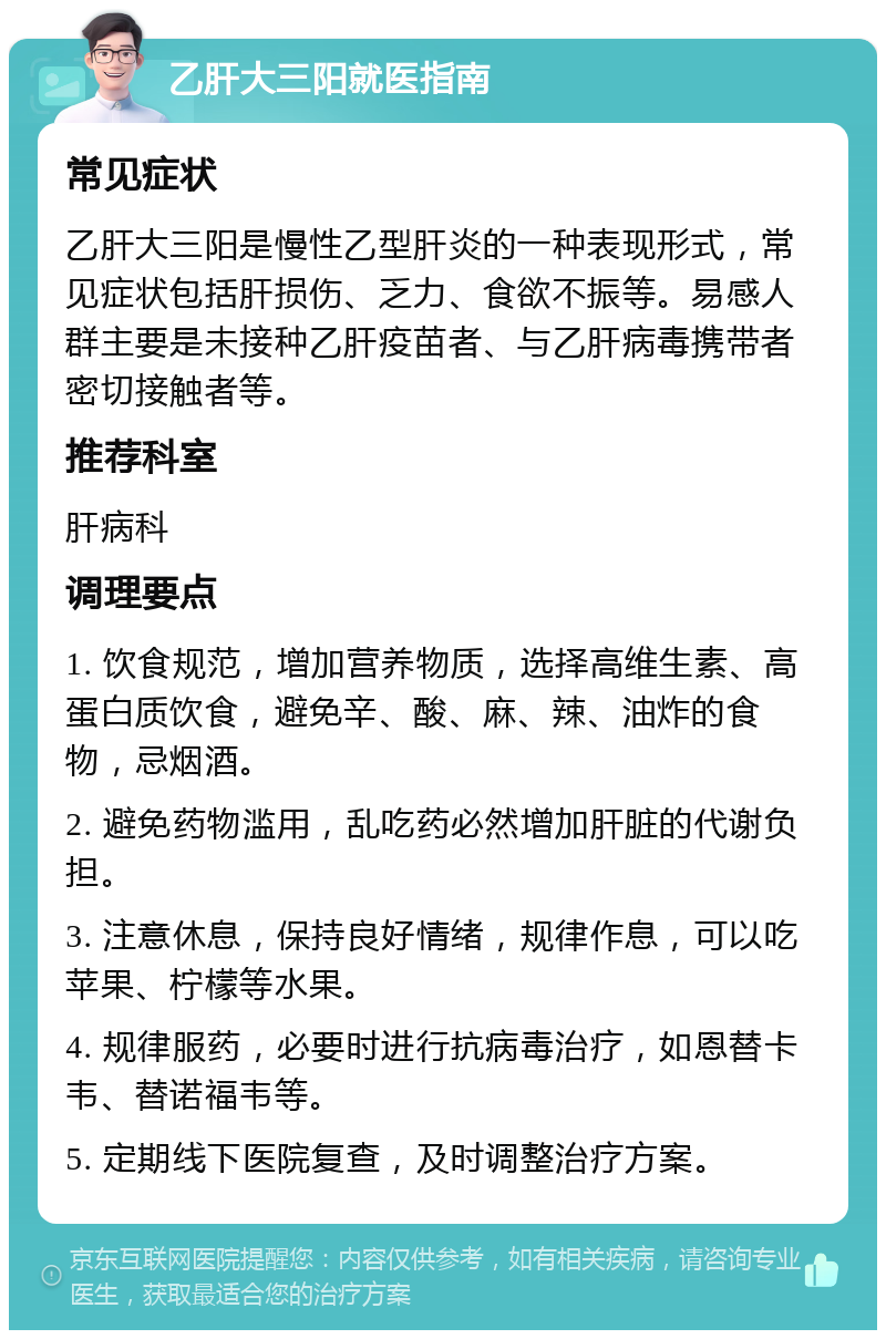 乙肝大三阳就医指南 常见症状 乙肝大三阳是慢性乙型肝炎的一种表现形式，常见症状包括肝损伤、乏力、食欲不振等。易感人群主要是未接种乙肝疫苗者、与乙肝病毒携带者密切接触者等。 推荐科室 肝病科 调理要点 1. 饮食规范，增加营养物质，选择高维生素、高蛋白质饮食，避免辛、酸、麻、辣、油炸的食物，忌烟酒。 2. 避免药物滥用，乱吃药必然增加肝脏的代谢负担。 3. 注意休息，保持良好情绪，规律作息，可以吃苹果、柠檬等水果。 4. 规律服药，必要时进行抗病毒治疗，如恩替卡韦、替诺福韦等。 5. 定期线下医院复查，及时调整治疗方案。