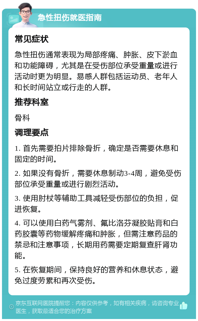 急性扭伤就医指南 常见症状 急性扭伤通常表现为局部疼痛、肿胀、皮下淤血和功能障碍，尤其是在受伤部位承受重量或进行活动时更为明显。易感人群包括运动员、老年人和长时间站立或行走的人群。 推荐科室 骨科 调理要点 1. 首先需要拍片排除骨折，确定是否需要休息和固定的时间。 2. 如果没有骨折，需要休息制动3-4周，避免受伤部位承受重量或进行剧烈活动。 3. 使用肘杖等辅助工具减轻受伤部位的负担，促进恢复。 4. 可以使用白药气雾剂、氟比洛芬凝胶贴膏和白药胶囊等药物缓解疼痛和肿胀，但需注意药品的禁忌和注意事项，长期用药需要定期复查肝肾功能。 5. 在恢复期间，保持良好的营养和休息状态，避免过度劳累和再次受伤。