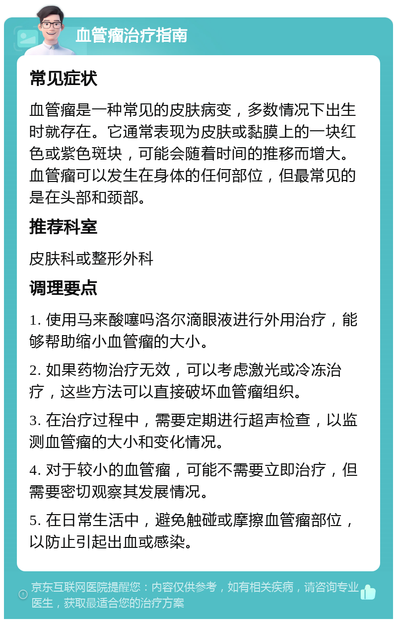 血管瘤治疗指南 常见症状 血管瘤是一种常见的皮肤病变，多数情况下出生时就存在。它通常表现为皮肤或黏膜上的一块红色或紫色斑块，可能会随着时间的推移而增大。血管瘤可以发生在身体的任何部位，但最常见的是在头部和颈部。 推荐科室 皮肤科或整形外科 调理要点 1. 使用马来酸噻吗洛尔滴眼液进行外用治疗，能够帮助缩小血管瘤的大小。 2. 如果药物治疗无效，可以考虑激光或冷冻治疗，这些方法可以直接破坏血管瘤组织。 3. 在治疗过程中，需要定期进行超声检查，以监测血管瘤的大小和变化情况。 4. 对于较小的血管瘤，可能不需要立即治疗，但需要密切观察其发展情况。 5. 在日常生活中，避免触碰或摩擦血管瘤部位，以防止引起出血或感染。