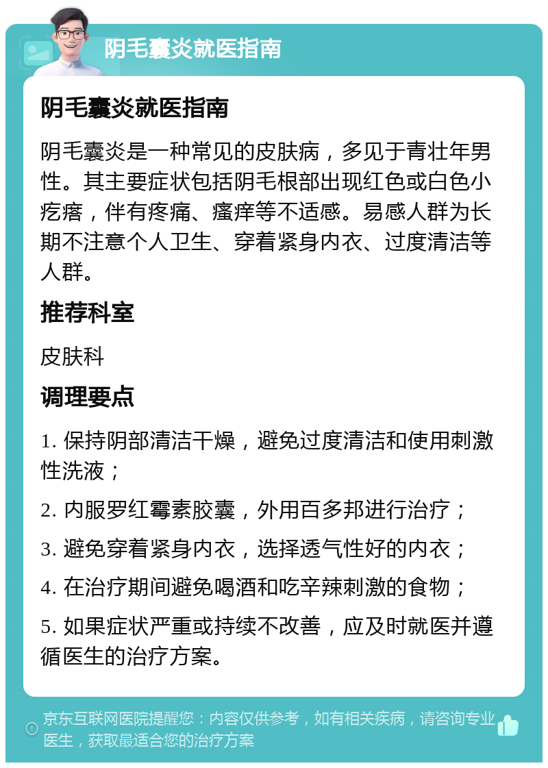 阴毛囊炎就医指南 阴毛囊炎就医指南 阴毛囊炎是一种常见的皮肤病，多见于青壮年男性。其主要症状包括阴毛根部出现红色或白色小疙瘩，伴有疼痛、瘙痒等不适感。易感人群为长期不注意个人卫生、穿着紧身内衣、过度清洁等人群。 推荐科室 皮肤科 调理要点 1. 保持阴部清洁干燥，避免过度清洁和使用刺激性洗液； 2. 内服罗红霉素胶囊，外用百多邦进行治疗； 3. 避免穿着紧身内衣，选择透气性好的内衣； 4. 在治疗期间避免喝酒和吃辛辣刺激的食物； 5. 如果症状严重或持续不改善，应及时就医并遵循医生的治疗方案。