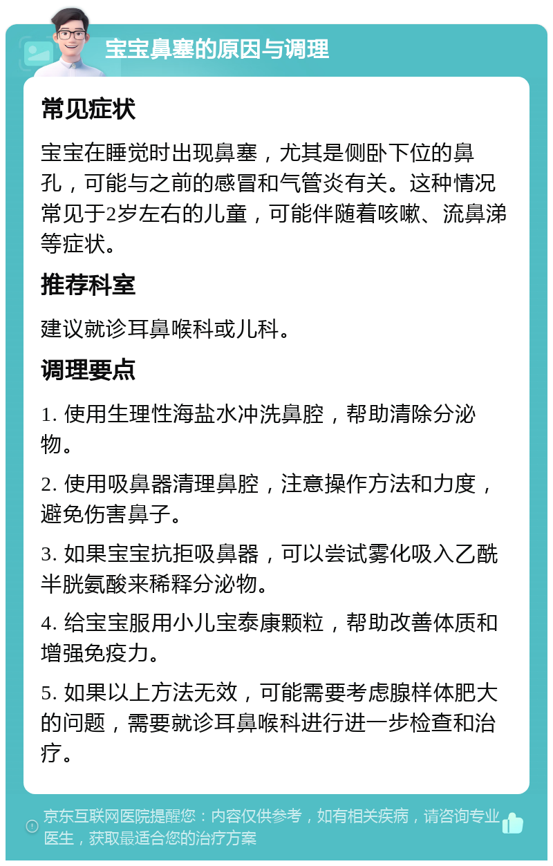 宝宝鼻塞的原因与调理 常见症状 宝宝在睡觉时出现鼻塞，尤其是侧卧下位的鼻孔，可能与之前的感冒和气管炎有关。这种情况常见于2岁左右的儿童，可能伴随着咳嗽、流鼻涕等症状。 推荐科室 建议就诊耳鼻喉科或儿科。 调理要点 1. 使用生理性海盐水冲洗鼻腔，帮助清除分泌物。 2. 使用吸鼻器清理鼻腔，注意操作方法和力度，避免伤害鼻子。 3. 如果宝宝抗拒吸鼻器，可以尝试雾化吸入乙酰半胱氨酸来稀释分泌物。 4. 给宝宝服用小儿宝泰康颗粒，帮助改善体质和增强免疫力。 5. 如果以上方法无效，可能需要考虑腺样体肥大的问题，需要就诊耳鼻喉科进行进一步检查和治疗。