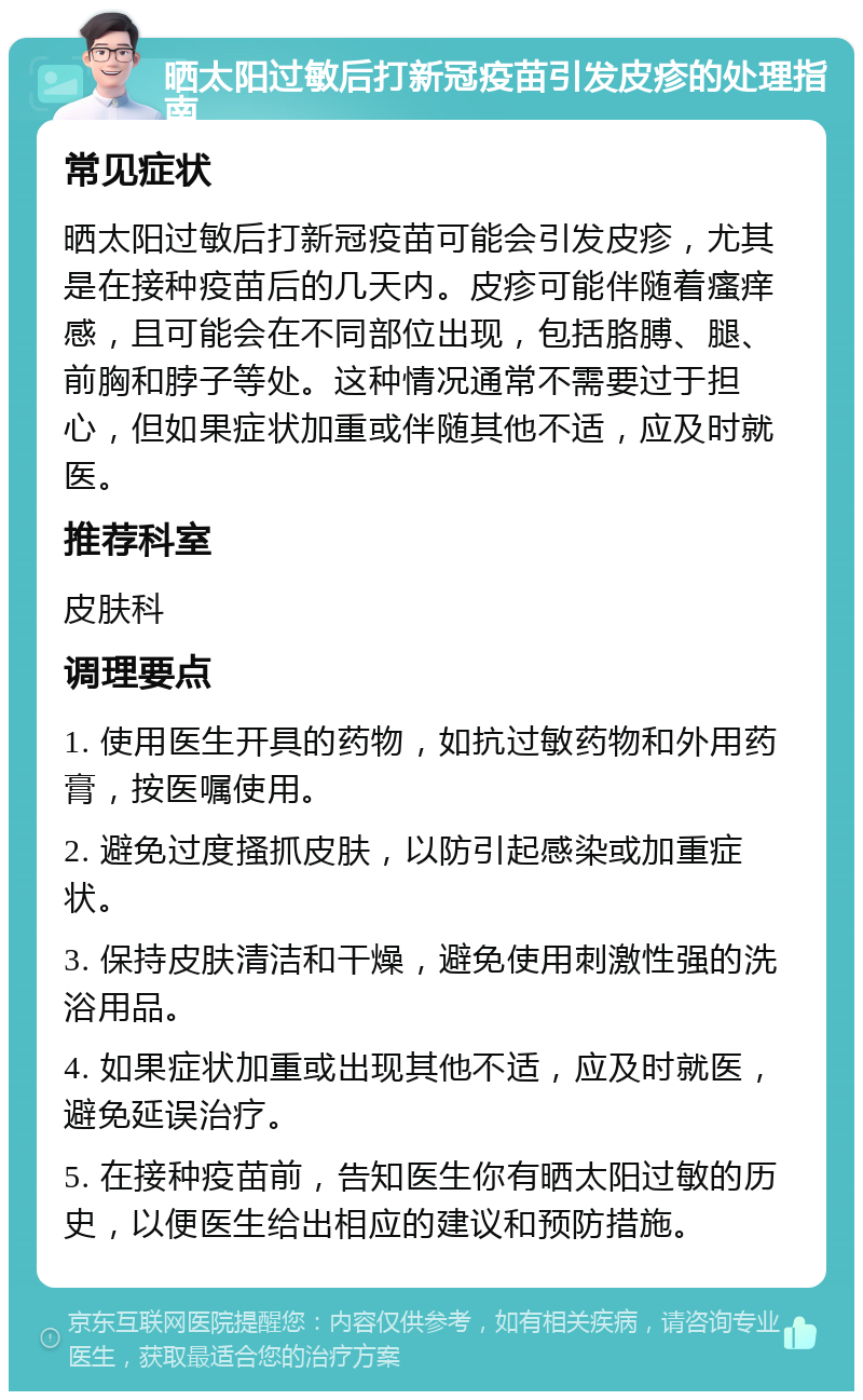 晒太阳过敏后打新冠疫苗引发皮疹的处理指南 常见症状 晒太阳过敏后打新冠疫苗可能会引发皮疹，尤其是在接种疫苗后的几天内。皮疹可能伴随着瘙痒感，且可能会在不同部位出现，包括胳膊、腿、前胸和脖子等处。这种情况通常不需要过于担心，但如果症状加重或伴随其他不适，应及时就医。 推荐科室 皮肤科 调理要点 1. 使用医生开具的药物，如抗过敏药物和外用药膏，按医嘱使用。 2. 避免过度搔抓皮肤，以防引起感染或加重症状。 3. 保持皮肤清洁和干燥，避免使用刺激性强的洗浴用品。 4. 如果症状加重或出现其他不适，应及时就医，避免延误治疗。 5. 在接种疫苗前，告知医生你有晒太阳过敏的历史，以便医生给出相应的建议和预防措施。