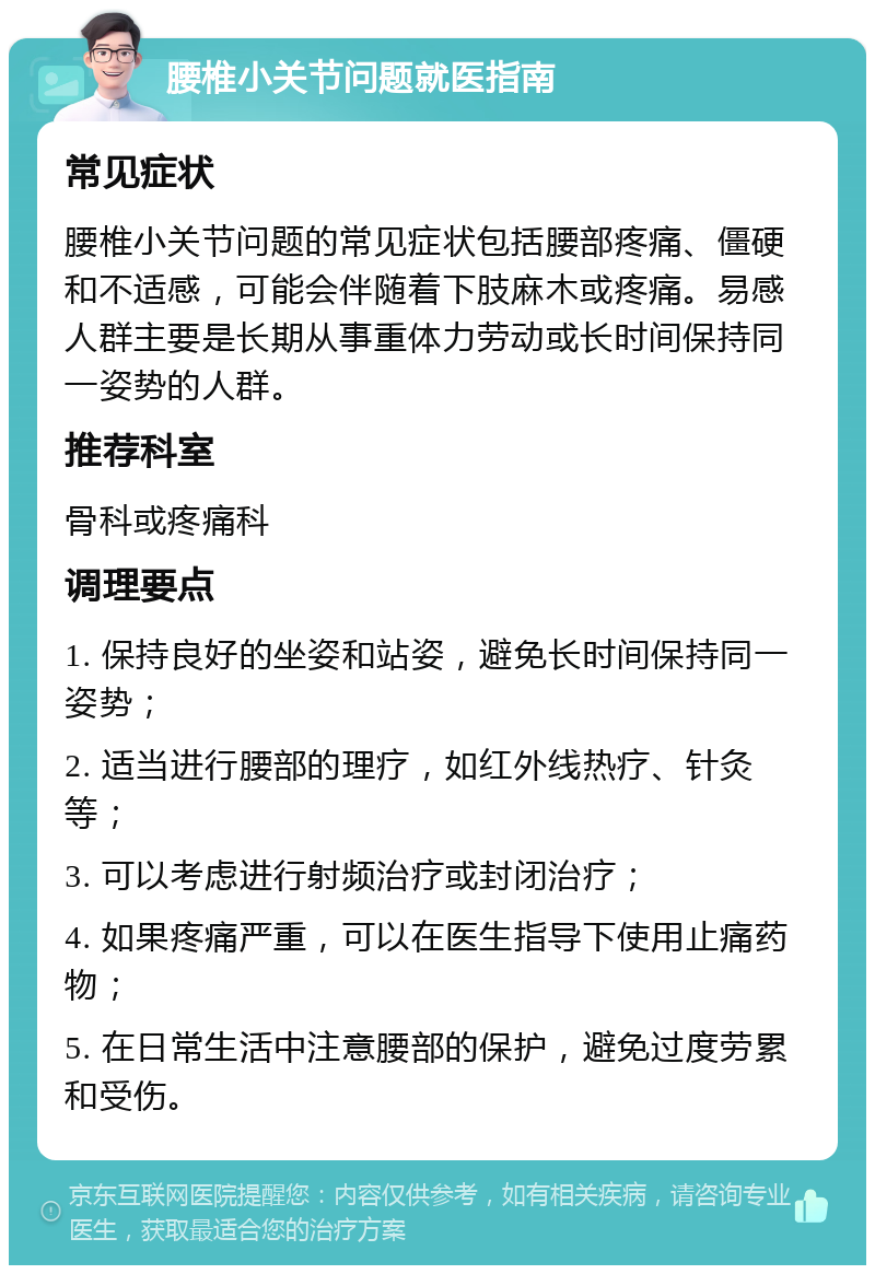 腰椎小关节问题就医指南 常见症状 腰椎小关节问题的常见症状包括腰部疼痛、僵硬和不适感，可能会伴随着下肢麻木或疼痛。易感人群主要是长期从事重体力劳动或长时间保持同一姿势的人群。 推荐科室 骨科或疼痛科 调理要点 1. 保持良好的坐姿和站姿，避免长时间保持同一姿势； 2. 适当进行腰部的理疗，如红外线热疗、针灸等； 3. 可以考虑进行射频治疗或封闭治疗； 4. 如果疼痛严重，可以在医生指导下使用止痛药物； 5. 在日常生活中注意腰部的保护，避免过度劳累和受伤。