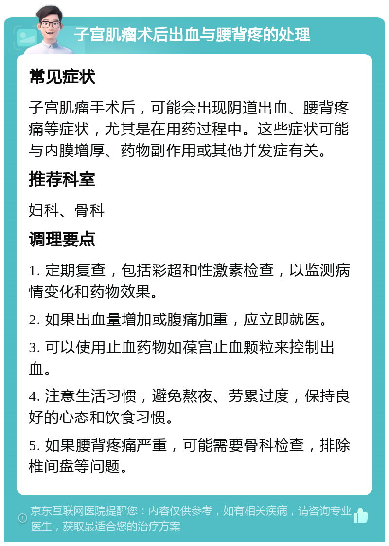 子宫肌瘤术后出血与腰背疼的处理 常见症状 子宫肌瘤手术后，可能会出现阴道出血、腰背疼痛等症状，尤其是在用药过程中。这些症状可能与内膜增厚、药物副作用或其他并发症有关。 推荐科室 妇科、骨科 调理要点 1. 定期复查，包括彩超和性激素检查，以监测病情变化和药物效果。 2. 如果出血量增加或腹痛加重，应立即就医。 3. 可以使用止血药物如葆宫止血颗粒来控制出血。 4. 注意生活习惯，避免熬夜、劳累过度，保持良好的心态和饮食习惯。 5. 如果腰背疼痛严重，可能需要骨科检查，排除椎间盘等问题。