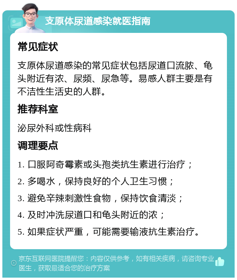 支原体尿道感染就医指南 常见症状 支原体尿道感染的常见症状包括尿道口流脓、龟头附近有浓、尿频、尿急等。易感人群主要是有不洁性生活史的人群。 推荐科室 泌尿外科或性病科 调理要点 1. 口服阿奇霉素或头孢类抗生素进行治疗； 2. 多喝水，保持良好的个人卫生习惯； 3. 避免辛辣刺激性食物，保持饮食清淡； 4. 及时冲洗尿道口和龟头附近的浓； 5. 如果症状严重，可能需要输液抗生素治疗。