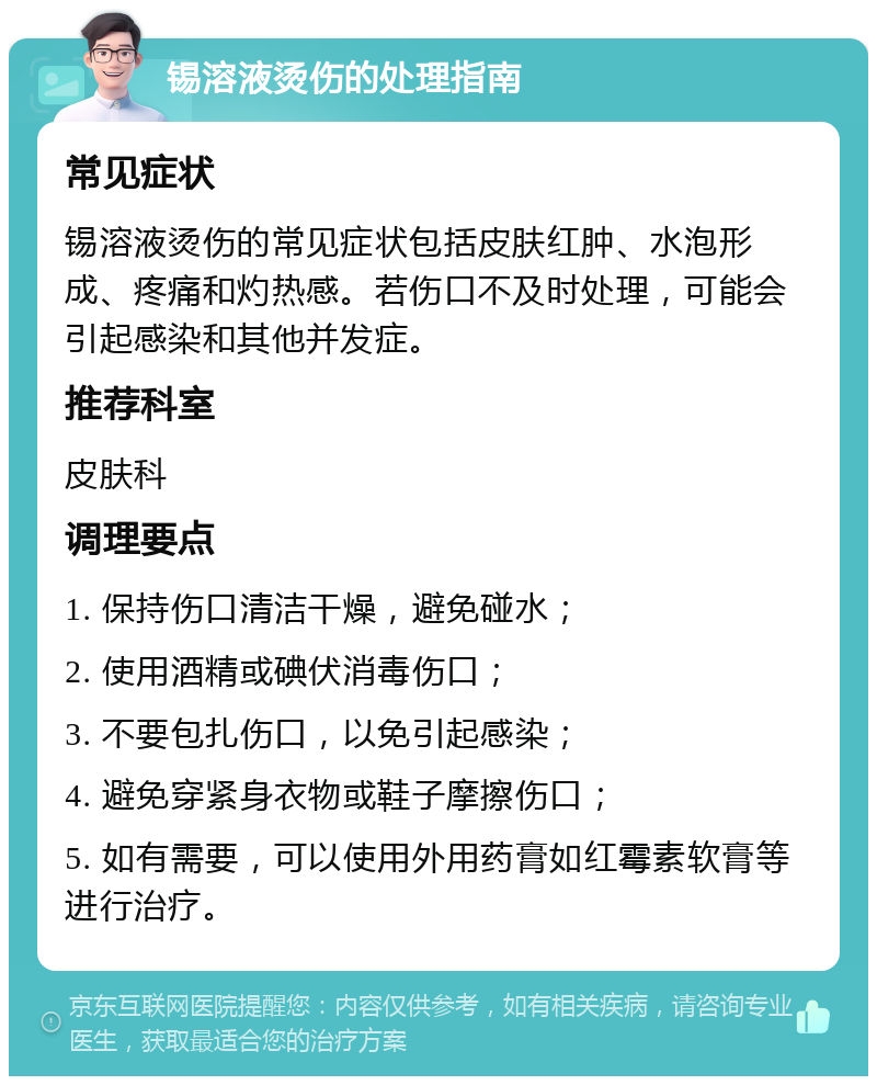 锡溶液烫伤的处理指南 常见症状 锡溶液烫伤的常见症状包括皮肤红肿、水泡形成、疼痛和灼热感。若伤口不及时处理，可能会引起感染和其他并发症。 推荐科室 皮肤科 调理要点 1. 保持伤口清洁干燥，避免碰水； 2. 使用酒精或碘伏消毒伤口； 3. 不要包扎伤口，以免引起感染； 4. 避免穿紧身衣物或鞋子摩擦伤口； 5. 如有需要，可以使用外用药膏如红霉素软膏等进行治疗。