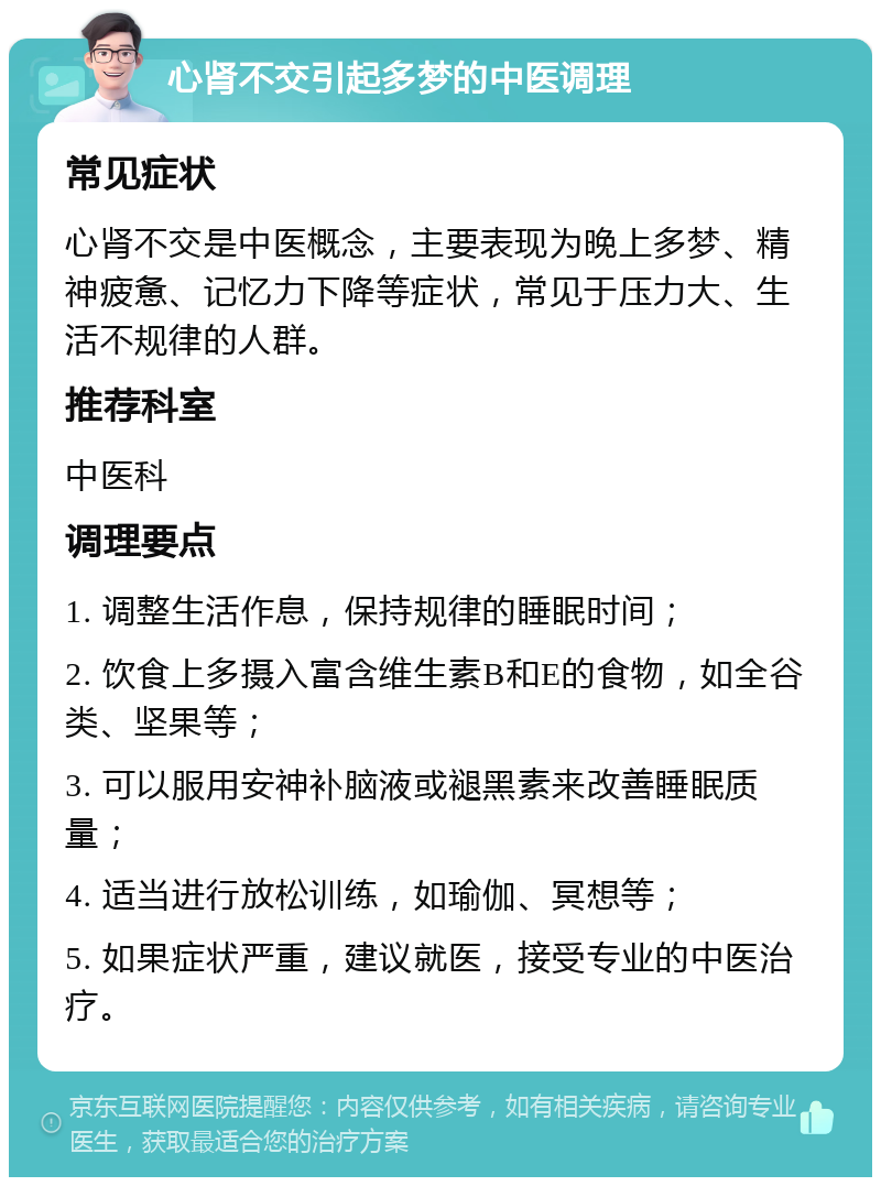 心肾不交引起多梦的中医调理 常见症状 心肾不交是中医概念，主要表现为晚上多梦、精神疲惫、记忆力下降等症状，常见于压力大、生活不规律的人群。 推荐科室 中医科 调理要点 1. 调整生活作息，保持规律的睡眠时间； 2. 饮食上多摄入富含维生素B和E的食物，如全谷类、坚果等； 3. 可以服用安神补脑液或褪黑素来改善睡眠质量； 4. 适当进行放松训练，如瑜伽、冥想等； 5. 如果症状严重，建议就医，接受专业的中医治疗。