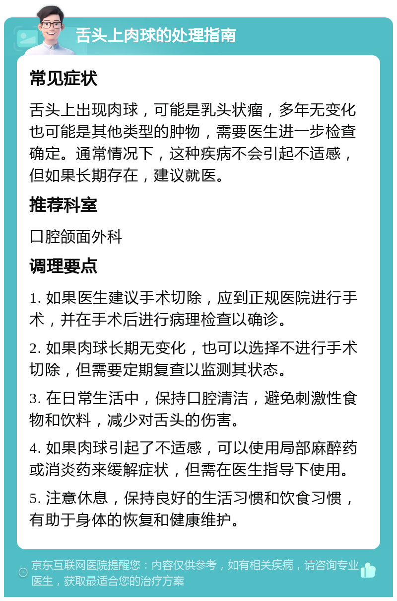 舌头上肉球的处理指南 常见症状 舌头上出现肉球，可能是乳头状瘤，多年无变化也可能是其他类型的肿物，需要医生进一步检查确定。通常情况下，这种疾病不会引起不适感，但如果长期存在，建议就医。 推荐科室 口腔颌面外科 调理要点 1. 如果医生建议手术切除，应到正规医院进行手术，并在手术后进行病理检查以确诊。 2. 如果肉球长期无变化，也可以选择不进行手术切除，但需要定期复查以监测其状态。 3. 在日常生活中，保持口腔清洁，避免刺激性食物和饮料，减少对舌头的伤害。 4. 如果肉球引起了不适感，可以使用局部麻醉药或消炎药来缓解症状，但需在医生指导下使用。 5. 注意休息，保持良好的生活习惯和饮食习惯，有助于身体的恢复和健康维护。