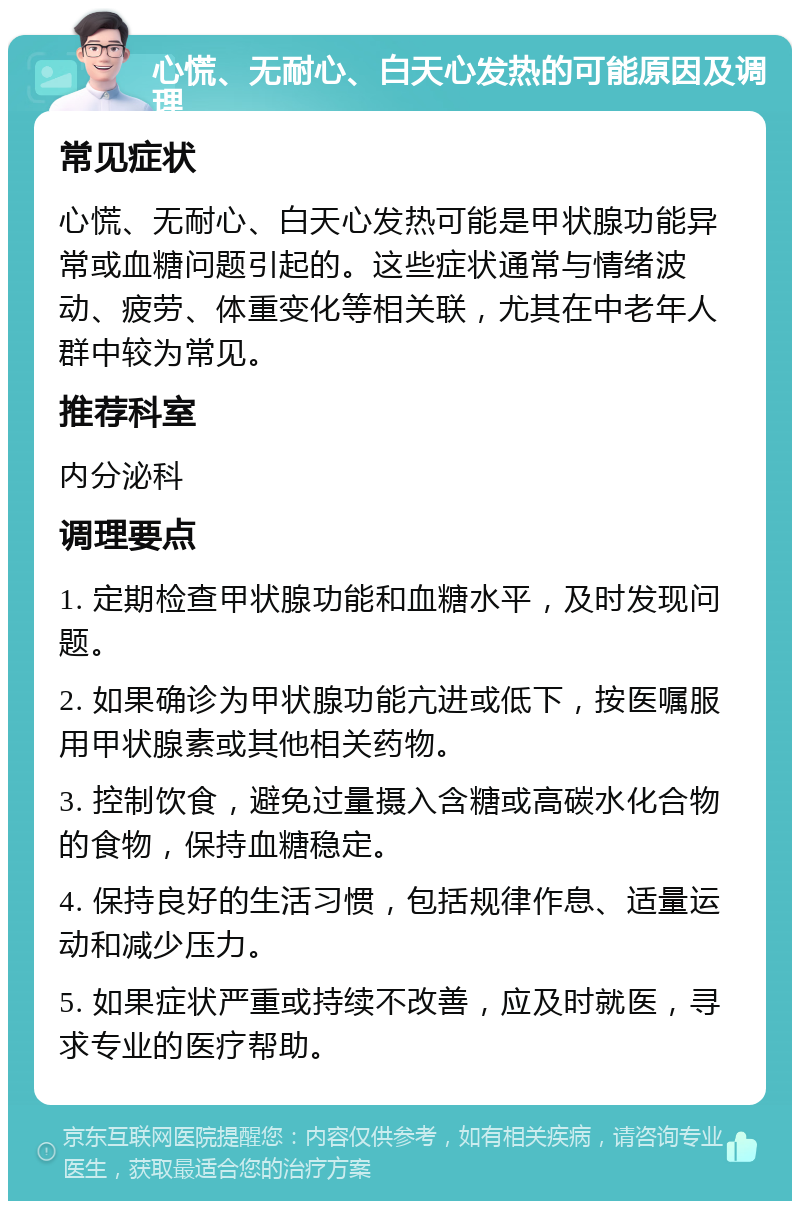 心慌、无耐心、白天心发热的可能原因及调理 常见症状 心慌、无耐心、白天心发热可能是甲状腺功能异常或血糖问题引起的。这些症状通常与情绪波动、疲劳、体重变化等相关联，尤其在中老年人群中较为常见。 推荐科室 内分泌科 调理要点 1. 定期检查甲状腺功能和血糖水平，及时发现问题。 2. 如果确诊为甲状腺功能亢进或低下，按医嘱服用甲状腺素或其他相关药物。 3. 控制饮食，避免过量摄入含糖或高碳水化合物的食物，保持血糖稳定。 4. 保持良好的生活习惯，包括规律作息、适量运动和减少压力。 5. 如果症状严重或持续不改善，应及时就医，寻求专业的医疗帮助。