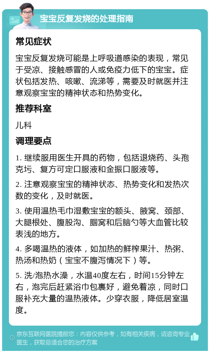 宝宝反复发烧的处理指南 常见症状 宝宝反复发烧可能是上呼吸道感染的表现，常见于受凉、接触感冒的人或免疫力低下的宝宝。症状包括发热、咳嗽、流涕等，需要及时就医并注意观察宝宝的精神状态和热势变化。 推荐科室 儿科 调理要点 1. 继续服用医生开具的药物，包括退烧药、头孢克圬、复方可定口服液和金振口服液等。 2. 注意观察宝宝的精神状态、热势变化和发热次数的变化，及时就医。 3. 使用温热毛巾湿敷宝宝的额头、腋窝、颈部、大腿根处、腹股沟、腘窝和后脑勺等大血管比较表浅的地方。 4. 多喝温热的液体，如加热的鲜榨果汁、热粥、热汤和热奶（宝宝不腹泻情况下）等。 5. 洗/泡热水澡，水温40度左右，时间15分钟左右，泡完后赶紧浴巾包裹好，避免着凉，同时口服补充大量的温热液体。少穿衣服，降低居室温度。