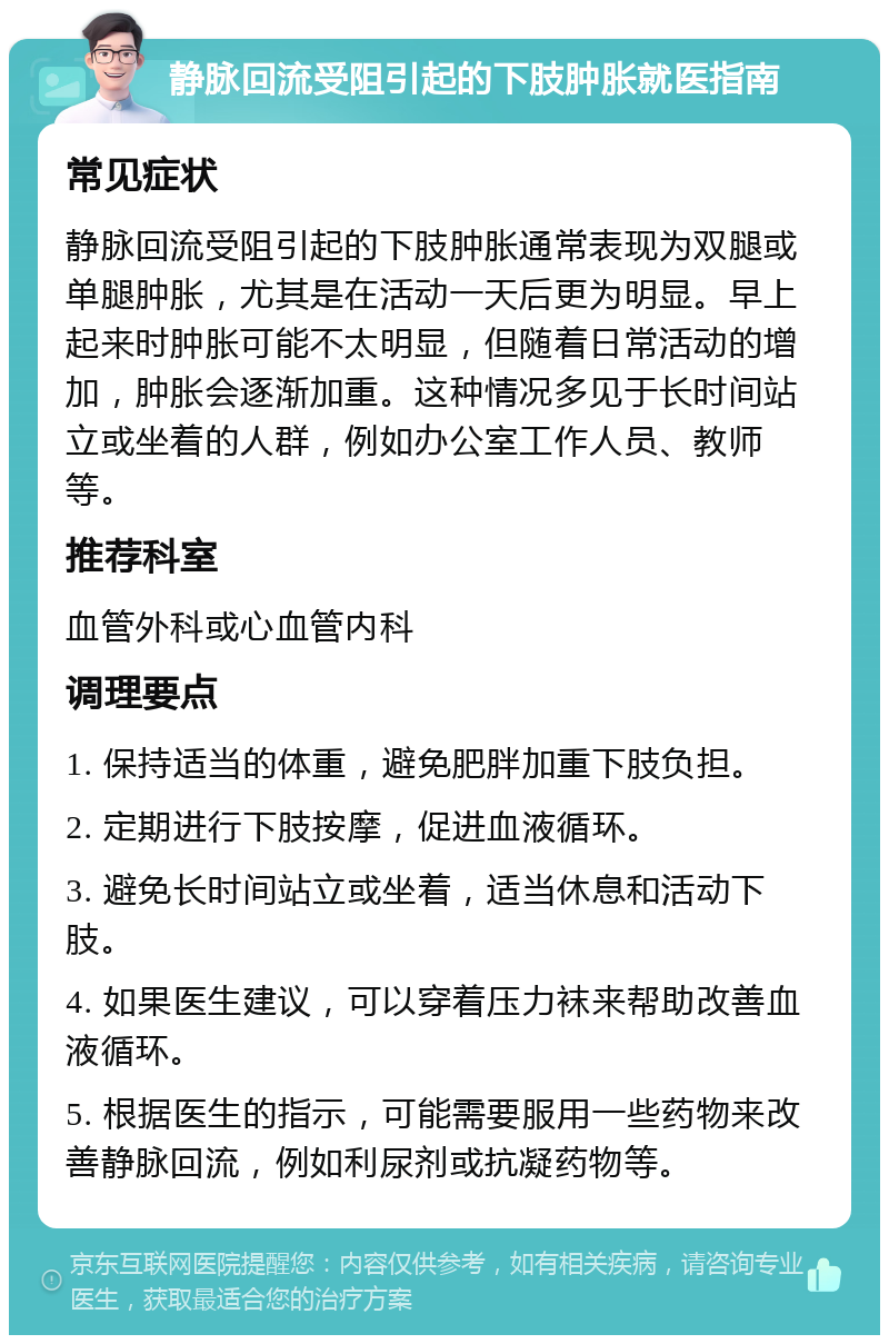 静脉回流受阻引起的下肢肿胀就医指南 常见症状 静脉回流受阻引起的下肢肿胀通常表现为双腿或单腿肿胀，尤其是在活动一天后更为明显。早上起来时肿胀可能不太明显，但随着日常活动的增加，肿胀会逐渐加重。这种情况多见于长时间站立或坐着的人群，例如办公室工作人员、教师等。 推荐科室 血管外科或心血管内科 调理要点 1. 保持适当的体重，避免肥胖加重下肢负担。 2. 定期进行下肢按摩，促进血液循环。 3. 避免长时间站立或坐着，适当休息和活动下肢。 4. 如果医生建议，可以穿着压力袜来帮助改善血液循环。 5. 根据医生的指示，可能需要服用一些药物来改善静脉回流，例如利尿剂或抗凝药物等。