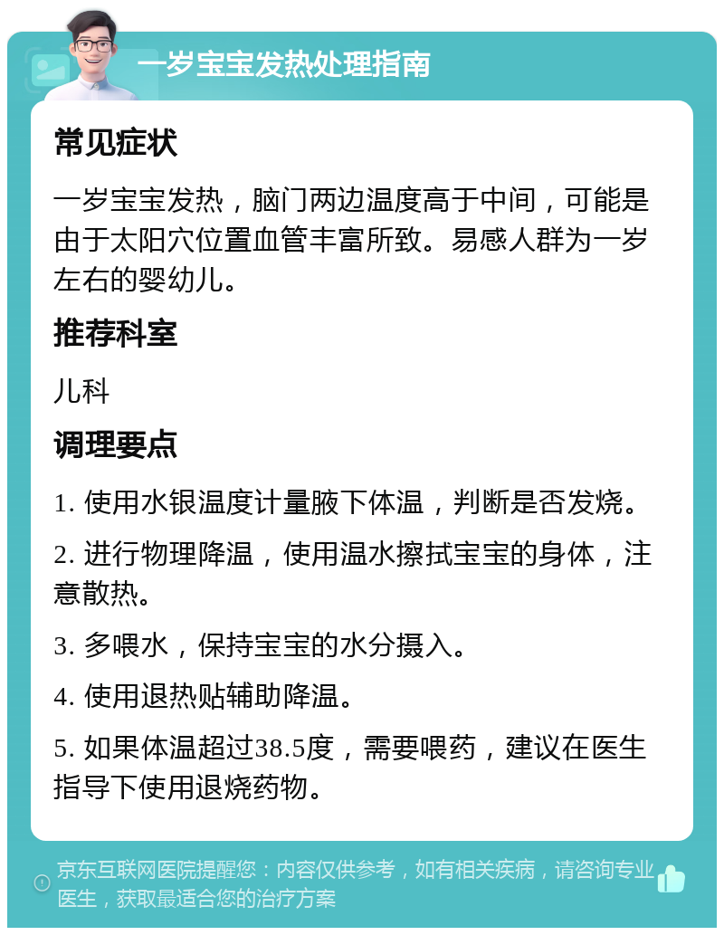 一岁宝宝发热处理指南 常见症状 一岁宝宝发热，脑门两边温度高于中间，可能是由于太阳穴位置血管丰富所致。易感人群为一岁左右的婴幼儿。 推荐科室 儿科 调理要点 1. 使用水银温度计量腋下体温，判断是否发烧。 2. 进行物理降温，使用温水擦拭宝宝的身体，注意散热。 3. 多喂水，保持宝宝的水分摄入。 4. 使用退热贴辅助降温。 5. 如果体温超过38.5度，需要喂药，建议在医生指导下使用退烧药物。