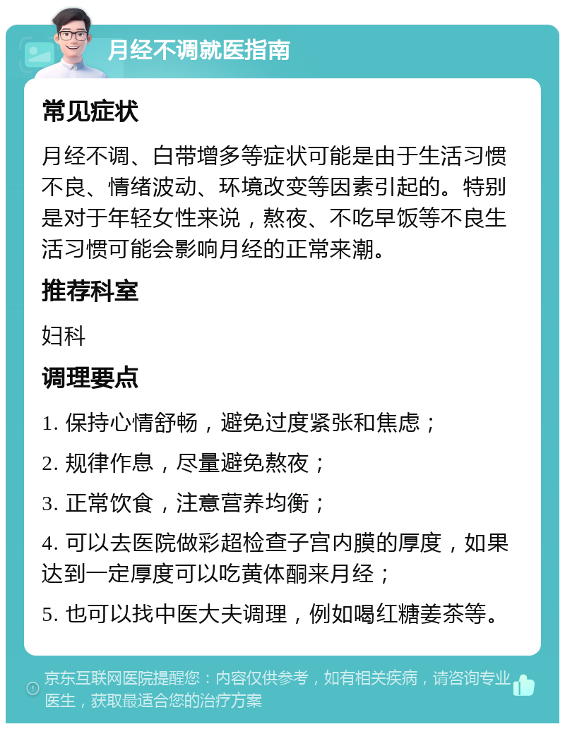 月经不调就医指南 常见症状 月经不调、白带增多等症状可能是由于生活习惯不良、情绪波动、环境改变等因素引起的。特别是对于年轻女性来说，熬夜、不吃早饭等不良生活习惯可能会影响月经的正常来潮。 推荐科室 妇科 调理要点 1. 保持心情舒畅，避免过度紧张和焦虑； 2. 规律作息，尽量避免熬夜； 3. 正常饮食，注意营养均衡； 4. 可以去医院做彩超检查子宫内膜的厚度，如果达到一定厚度可以吃黄体酮来月经； 5. 也可以找中医大夫调理，例如喝红糖姜茶等。