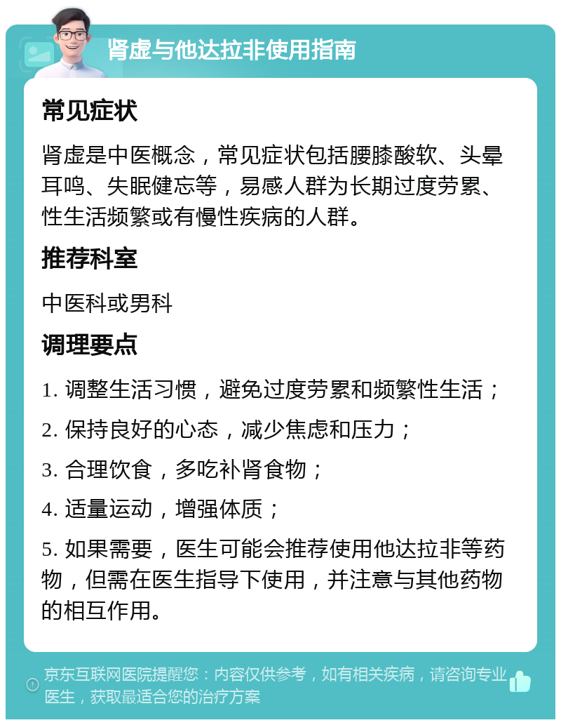 肾虚与他达拉非使用指南 常见症状 肾虚是中医概念，常见症状包括腰膝酸软、头晕耳鸣、失眠健忘等，易感人群为长期过度劳累、性生活频繁或有慢性疾病的人群。 推荐科室 中医科或男科 调理要点 1. 调整生活习惯，避免过度劳累和频繁性生活； 2. 保持良好的心态，减少焦虑和压力； 3. 合理饮食，多吃补肾食物； 4. 适量运动，增强体质； 5. 如果需要，医生可能会推荐使用他达拉非等药物，但需在医生指导下使用，并注意与其他药物的相互作用。