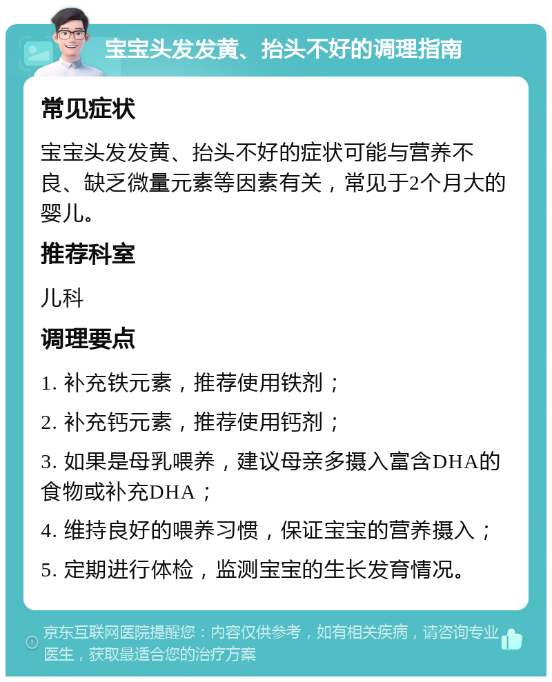 宝宝头发发黄、抬头不好的调理指南 常见症状 宝宝头发发黄、抬头不好的症状可能与营养不良、缺乏微量元素等因素有关，常见于2个月大的婴儿。 推荐科室 儿科 调理要点 1. 补充铁元素，推荐使用铁剂； 2. 补充钙元素，推荐使用钙剂； 3. 如果是母乳喂养，建议母亲多摄入富含DHA的食物或补充DHA； 4. 维持良好的喂养习惯，保证宝宝的营养摄入； 5. 定期进行体检，监测宝宝的生长发育情况。