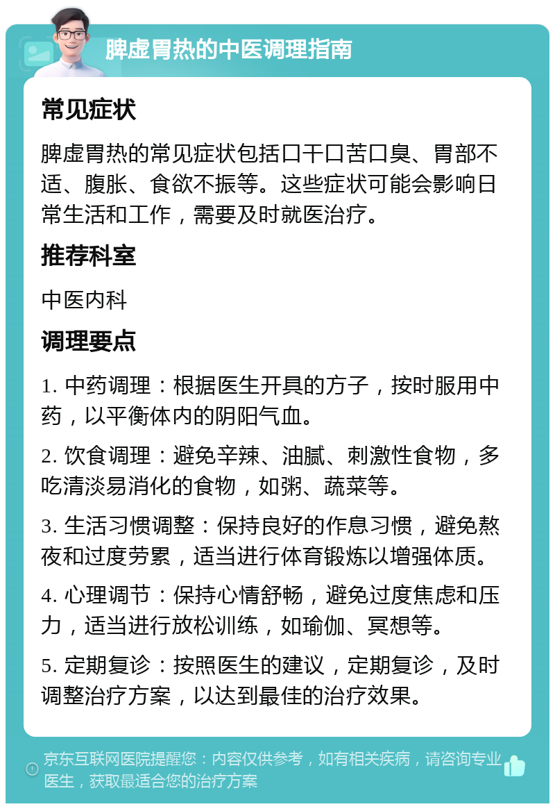 脾虚胃热的中医调理指南 常见症状 脾虚胃热的常见症状包括口干口苦口臭、胃部不适、腹胀、食欲不振等。这些症状可能会影响日常生活和工作，需要及时就医治疗。 推荐科室 中医内科 调理要点 1. 中药调理：根据医生开具的方子，按时服用中药，以平衡体内的阴阳气血。 2. 饮食调理：避免辛辣、油腻、刺激性食物，多吃清淡易消化的食物，如粥、蔬菜等。 3. 生活习惯调整：保持良好的作息习惯，避免熬夜和过度劳累，适当进行体育锻炼以增强体质。 4. 心理调节：保持心情舒畅，避免过度焦虑和压力，适当进行放松训练，如瑜伽、冥想等。 5. 定期复诊：按照医生的建议，定期复诊，及时调整治疗方案，以达到最佳的治疗效果。