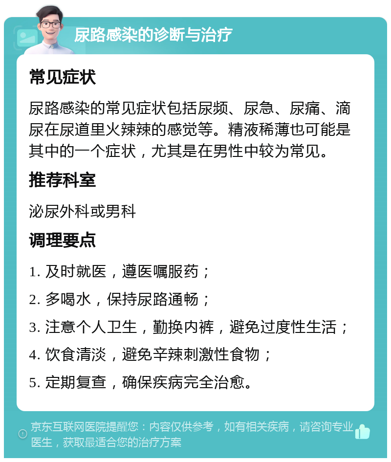 尿路感染的诊断与治疗 常见症状 尿路感染的常见症状包括尿频、尿急、尿痛、滴尿在尿道里火辣辣的感觉等。精液稀薄也可能是其中的一个症状，尤其是在男性中较为常见。 推荐科室 泌尿外科或男科 调理要点 1. 及时就医，遵医嘱服药； 2. 多喝水，保持尿路通畅； 3. 注意个人卫生，勤换内裤，避免过度性生活； 4. 饮食清淡，避免辛辣刺激性食物； 5. 定期复查，确保疾病完全治愈。