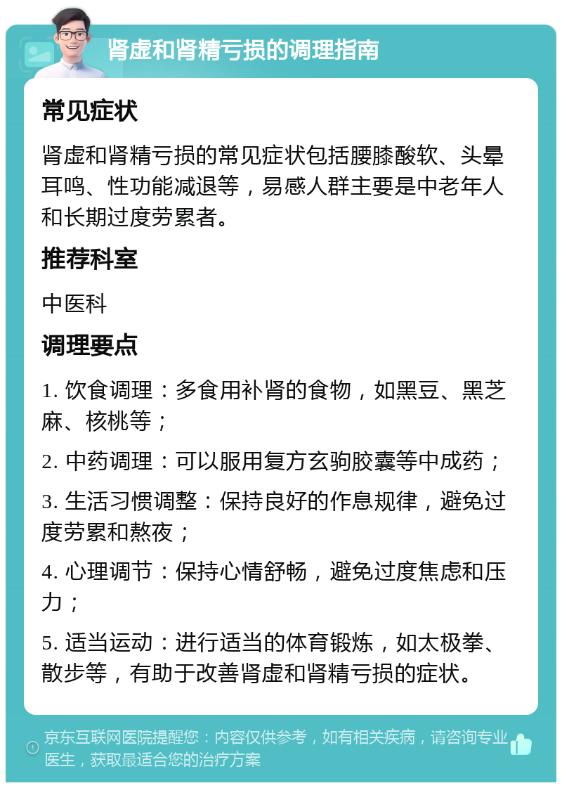 肾虚和肾精亏损的调理指南 常见症状 肾虚和肾精亏损的常见症状包括腰膝酸软、头晕耳鸣、性功能减退等，易感人群主要是中老年人和长期过度劳累者。 推荐科室 中医科 调理要点 1. 饮食调理：多食用补肾的食物，如黑豆、黑芝麻、核桃等； 2. 中药调理：可以服用复方玄驹胶囊等中成药； 3. 生活习惯调整：保持良好的作息规律，避免过度劳累和熬夜； 4. 心理调节：保持心情舒畅，避免过度焦虑和压力； 5. 适当运动：进行适当的体育锻炼，如太极拳、散步等，有助于改善肾虚和肾精亏损的症状。