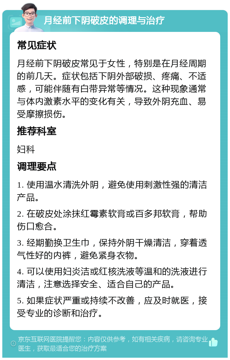 月经前下阴破皮的调理与治疗 常见症状 月经前下阴破皮常见于女性，特别是在月经周期的前几天。症状包括下阴外部破损、疼痛、不适感，可能伴随有白带异常等情况。这种现象通常与体内激素水平的变化有关，导致外阴充血、易受摩擦损伤。 推荐科室 妇科 调理要点 1. 使用温水清洗外阴，避免使用刺激性强的清洁产品。 2. 在破皮处涂抹红霉素软膏或百多邦软膏，帮助伤口愈合。 3. 经期勤换卫生巾，保持外阴干燥清洁，穿着透气性好的内裤，避免紧身衣物。 4. 可以使用妇炎洁或红核洗液等温和的洗液进行清洁，注意选择安全、适合自己的产品。 5. 如果症状严重或持续不改善，应及时就医，接受专业的诊断和治疗。