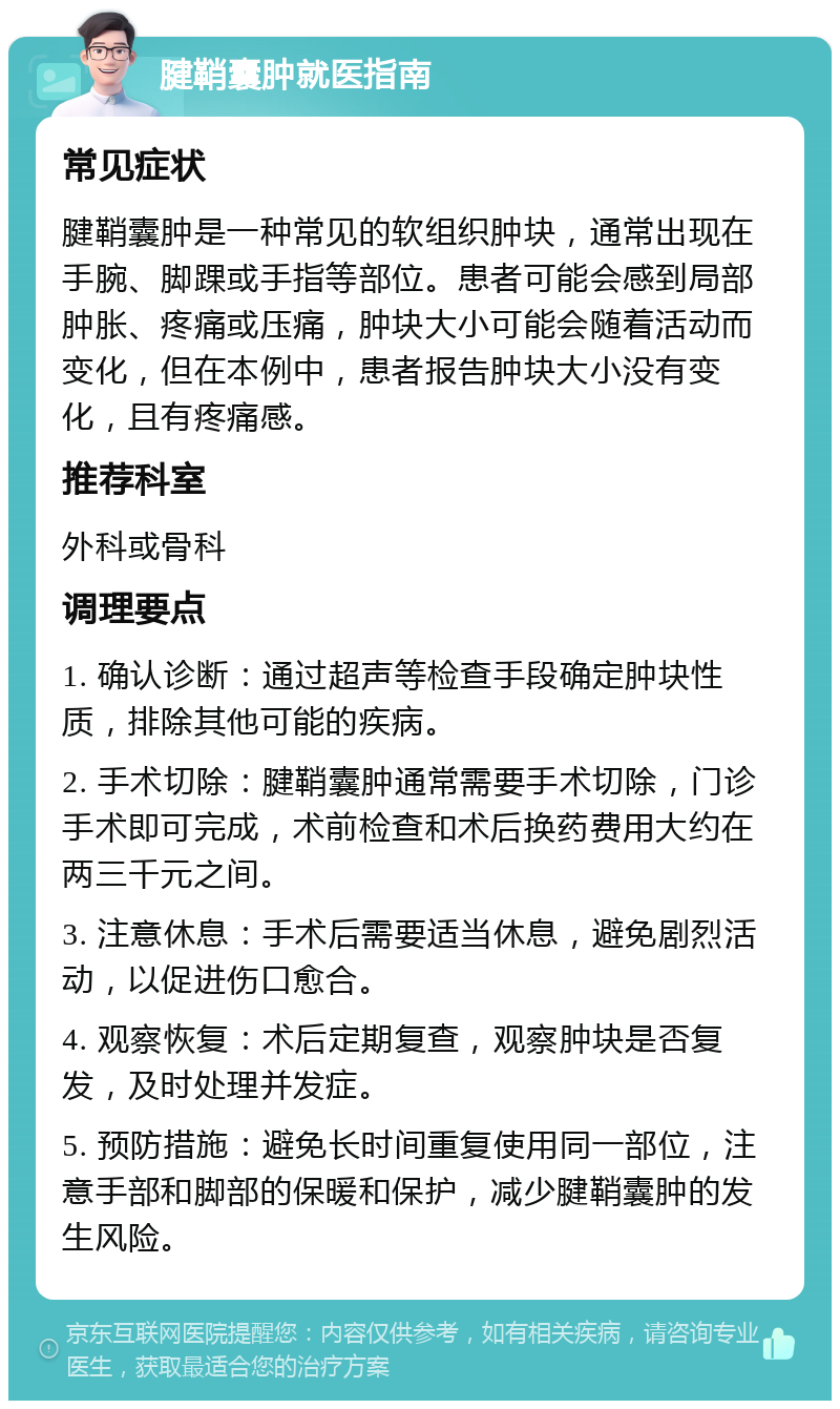 腱鞘囊肿就医指南 常见症状 腱鞘囊肿是一种常见的软组织肿块，通常出现在手腕、脚踝或手指等部位。患者可能会感到局部肿胀、疼痛或压痛，肿块大小可能会随着活动而变化，但在本例中，患者报告肿块大小没有变化，且有疼痛感。 推荐科室 外科或骨科 调理要点 1. 确认诊断：通过超声等检查手段确定肿块性质，排除其他可能的疾病。 2. 手术切除：腱鞘囊肿通常需要手术切除，门诊手术即可完成，术前检查和术后换药费用大约在两三千元之间。 3. 注意休息：手术后需要适当休息，避免剧烈活动，以促进伤口愈合。 4. 观察恢复：术后定期复查，观察肿块是否复发，及时处理并发症。 5. 预防措施：避免长时间重复使用同一部位，注意手部和脚部的保暖和保护，减少腱鞘囊肿的发生风险。