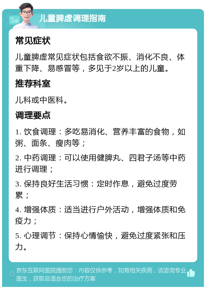 儿童脾虚调理指南 常见症状 儿童脾虚常见症状包括食欲不振、消化不良、体重下降、易感冒等，多见于2岁以上的儿童。 推荐科室 儿科或中医科。 调理要点 1. 饮食调理：多吃易消化、营养丰富的食物，如粥、面条、瘦肉等； 2. 中药调理：可以使用健脾丸、四君子汤等中药进行调理； 3. 保持良好生活习惯：定时作息，避免过度劳累； 4. 增强体质：适当进行户外活动，增强体质和免疫力； 5. 心理调节：保持心情愉快，避免过度紧张和压力。