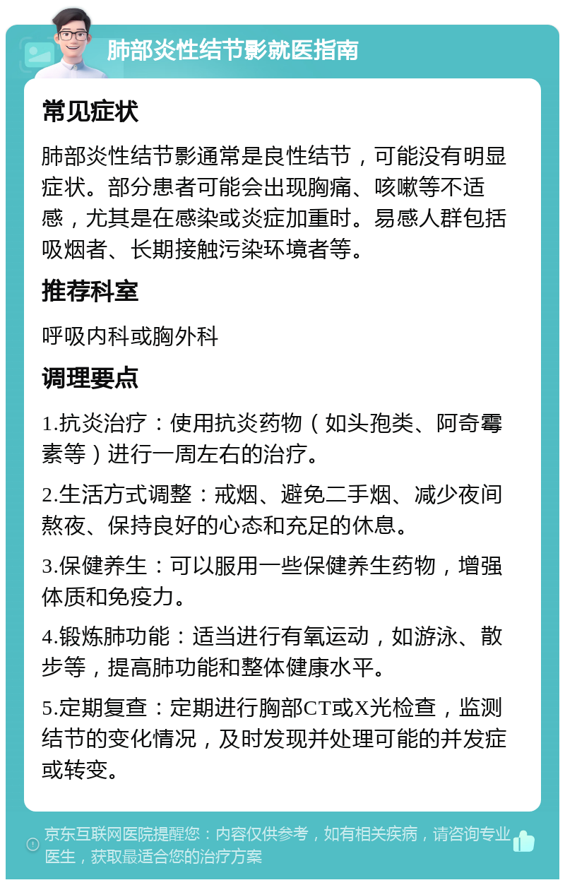 肺部炎性结节影就医指南 常见症状 肺部炎性结节影通常是良性结节，可能没有明显症状。部分患者可能会出现胸痛、咳嗽等不适感，尤其是在感染或炎症加重时。易感人群包括吸烟者、长期接触污染环境者等。 推荐科室 呼吸内科或胸外科 调理要点 1.抗炎治疗：使用抗炎药物（如头孢类、阿奇霉素等）进行一周左右的治疗。 2.生活方式调整：戒烟、避免二手烟、减少夜间熬夜、保持良好的心态和充足的休息。 3.保健养生：可以服用一些保健养生药物，增强体质和免疫力。 4.锻炼肺功能：适当进行有氧运动，如游泳、散步等，提高肺功能和整体健康水平。 5.定期复查：定期进行胸部CT或X光检查，监测结节的变化情况，及时发现并处理可能的并发症或转变。