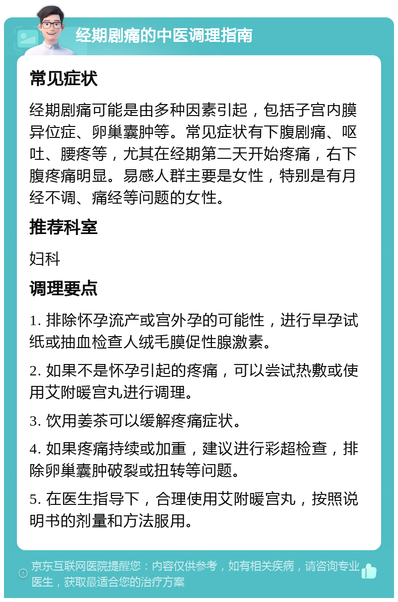 经期剧痛的中医调理指南 常见症状 经期剧痛可能是由多种因素引起，包括子宫内膜异位症、卵巢囊肿等。常见症状有下腹剧痛、呕吐、腰疼等，尤其在经期第二天开始疼痛，右下腹疼痛明显。易感人群主要是女性，特别是有月经不调、痛经等问题的女性。 推荐科室 妇科 调理要点 1. 排除怀孕流产或宫外孕的可能性，进行早孕试纸或抽血检查人绒毛膜促性腺激素。 2. 如果不是怀孕引起的疼痛，可以尝试热敷或使用艾附暖宫丸进行调理。 3. 饮用姜茶可以缓解疼痛症状。 4. 如果疼痛持续或加重，建议进行彩超检查，排除卵巢囊肿破裂或扭转等问题。 5. 在医生指导下，合理使用艾附暖宫丸，按照说明书的剂量和方法服用。